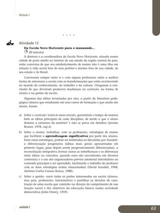 Módulo I
j j j j
Atividade 15
Da Escola Novo Horizonte para o muuuundo...
20 minutos
A diretora e a coordenadora da Escola Novo Horizonte, situada numa
cidade de porte médio no interior de um estado da região central do país,
estão convictas de que seu estabelecimento de ensino não é uma ilha em
relação à vida social fora de seus portões e mesmo fora de sua cidade, de
seu estado e do Brasil.
Conversam sempre entre si e com alguns professores sobre a melhor
forma de sintonizar a escola com as transformações que estão acontecendo
no mundo do conhecimento, do trabalho e da cultura. Chegaram à con­
clusão de que deveriam promover mudanças no currículo, na forma de
ensino e na gestão da escola.
Algumas das idéias levantadas por elas, a partir da literatura peda­
gógica clássica que estudaram em seus cursos de formação e que ainda são
atuais, foram:
a) 	 Sobre o currículo: torná-lo mais enxuto, garantindo o tempo de ensinar
bem as idéias principais de cada disciplina, de modo a que o aluno
domine a estrutura da matéria* e não se perca em detalhes (Jerome
Bruner, 1978, cap.2).
b) 	 Sobre o ensino: trabalhar, com os professores, estratégias de ensino
que facilitem a aprendizagem significativa por parte dos alunos.
Entre essas es­tra­tégias, podem ser lembradas as discutidas por Ausubel:
a dife­renciação progressiva (idéias mais gerais apresentadas em
primeiro lugar, para depois serem progressivamente diferenciadas), a
recon­ciliação integrativa (tornar claras as semelhanças e as diferenças
entre idéias ou conceitos, quando esses são encontrados em diversos
con­textos) e o uso dos organizadores prévios (material introdutório ao
conteúdo principal a ser aprendido, facilitando o trabalho do professor
com as duas estratégias acima relacionadas) (David Ausubel, 1968;
Antônio Carlos Caruso Ronca, 1980).
c) 	 Sobre a gestão: ouvir todas as partes interessadas na escola (alunos,
seus pais, professores, funcionários) e partilhar as decisões de cons­
trução de uma escola que caminhe na direção do cumprimento de sua
função social e dos objetivos da educação básica numa sociedade
democrática (John Dewey, 1959).
63unidade2
 