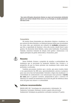 Módulo I
Que outras afirmações educacionais clássicas ou atuais você acrescentaria, lembrando
algumas que tenham deixado fortes marcas em sua formação ou estudos posteriores?
Cite duas ou três:
..................................................................................................................
................................................................................................................	
.................................................................................................................	
.................................................................................................................	
.................................................................................................................	
Comentário
Há muitas frases formuladas por educadores clássicos e modernos, ou
por autores de obras literárias, ou ainda por pessoas sábias que en­con­tramos
em nossa vida, que sintetizam um conjunto de verdades peda­gógicas e
que têm a capacidade de iluminar o dia-a-dia escolar, dando força à ação
gestora. No desenrolar deste Módulo, outras serão lembradas. Na próxima
Unidade, estaremos tratando da relação entre gestão e democracia e de
alguns princípios da gestão democrática. Avancemos, pois!
				 • • •
Resumo
Nesta Unidade, tivemos o propósito de ressaltar a profundidade das
mudanças que se processam no momento histórico que vivemos e a
perspectiva de que no futuro próximo tais mudanças serão ainda mais
profundas e aceleradas.
Também procuramos mostrar que a escola, que pouco mudou desde
o seu aparecimento há 200 anos, aproximadamente, precisa se preparar
para essa nova fase da humanidade. Entender a lógica das mudanças e a
centralidade do conhecimento e da comunicação nesse processo é tarefa
de casa para os gestores escolares, preparando-se para o exercício de
liderança no sentido de transformar sua escola em pólo de referência dessa
nova era para seus alunos e a comunidade.
Leituras recomendadas
BRASIL.MEC.SEF. Tecnologias da comunicação e informação. In:
Parâmetros Curriculares Nacionais: terceiro e quarto ciclos do ensino
fundamental. Introdução aos parâmetros curriculares nacionais (5ª parte).
64 unidade2
 