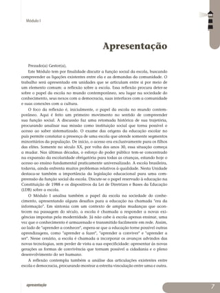 Módulo I
apresentação 
Apresentação
Prezado(a) Gestor(a),
Este Módulo tem por finalidade discutir a função social da escola, buscando
compreender as ligações existentes entre ela e as demandas da comunidade. O
trabalho será apresentado em unidades que se articulam entre si por meio de
um elemento comum: a reflexão sobre a escola. Essa reflexão procura deter-se
sobre o papel da escola no mundo contemporâneo, seu lugar na sociedade do
conhe­cimento, seus nexos com a democracia, suas interfaces com a comunidade
e suas conexões com a cultura.
O foco da reflexão é, inicialmente, o papel da escola no mundo contem­
po­râneo. Aqui é feito um primeiro movimento no sentido de compreender
sua função social. A discussão faz uma retomada histórica de sua trajetória,
pro­curando analisar sua missão como instituição social que torna possível o
acesso ao saber sistematizado. O exame das origens da educação escolar no
país permite constatar a presença de uma escola que atende somente segmentos
mi­noritários da população. De início, o acesso era exclusivamente para os filhos
das elites. Somente no século XX, por volta dos anos 30, essa situação começa
a mudar. Nas últimas décadas, o esforço do poder público tem-se concentrado
na expansão da escolaridade obrigatória para todas as crianças, estando hoje o
acesso ao ensino fundamental praticamente universalizado. A escola brasileira,
todavia, ainda enfrenta muitos problemas relativos à qualidade. Nesta Unidade
destaca-se também a importância da legislação educacional para uma com­
preensão da função social da escola. Discute-se o papel reservado à edu­cação na
Constituição de 1988 e os dispositivos da Lei de Diretrizes e Bases da Educação
(LDB) sobre a escola.
O Módulo I analisa também o papel da escola na sociedade do conhe­
cimento, apresentando alguns desafios para a educação na chamada era da
informação. Em sintonia com um contexto de amplas mudanças que acon­
tecem na passagem do século, a escola é chamada a responder a novas exi­
gências impostas pela modernidade. Já não cabe à escola apenas ensinar, uma
vez que o conhecimento é armazenado e transmitido facilmente em rede. Assim,
ao lado de aprender a conhecer, espera-se que a educação torne possível outras
aprendizagens, como aprender a fazer, aprender a conviver e apren­der a
ser. Nesse cenário, a escola é chamada a incorporar os avanços advin­dos das
novas tecnologias, sem perder de vista a sua especificidade: apre­sen­tar às novas
gerações as formas de convivência que tornam possível a cidadania e o pleno
desenvolvimento do ser humano.
A reflexão contempla também a análise das articulações existentes entre
escola e democracia, procurando mostrar a estreita vinculação entre uma e outra.
 