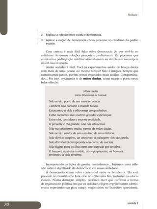 Módulo I
2.	 Explicar a relação entre escola e democracia.
3.	 Aplicar a noção de democracia como processo no cotidiano da gestão
escolar.
Com certeza é mais fácil falar sobre democracia do que vivê-la no
cotidiano de nossas relações pessoais e profissionais. Os processos que
envolvem a participação coletiva não costumam ser simples em sua origem
ou em sua execução.
Andar sozinho é fácil. Você já experimentou andar de braços dados
com mais de uma pessoa ao mesmo tempo? Não é simples. Sempre que
caminhamos juntos, porém, temos resultados mais sólidos. Compar­tilha­
dos... Por isso, precisamos ir de mãos dadas, como sugere o poeta nesta
bela reflexão:
Mãos dadas
Carlos Drummond de Andrade
Não serei o poeta de um mundo caduco.
Também não cantarei o mundo futuro.
Estou preso à vida e olho meus companheiros.
Estão taciturnos mas nutrem grandes esperanças.
Entre eles, considero a enorme realidade.
O presente é tão grande, não nos afastemos.
Não nos afastemos muito, vamos de mãos dadas.
Não serei o cantor de uma mulher, de uma história,
Não direi os suspiros, ao anoitecer, à paisagem vista da janela,
Não distribuirei entorpecentes ou cartas de suicida,
Não fugirei para as ilhas nem serei raptado por serafins.
O tempo é a minha matéria, o tempo presente, os homens 	 	
presentes, a vida presente.
Incorporando as lições da poesia, caminhemos... Façamos uma refle­
xão sobre o significado da democracia em nossa sociedade.
A democracia é um valor consensual entre os brasileiros. Ela está
pre­sente na Constituição Federal e nas diferentes leis, inclusive as educa­
cionais. Numa definição simples, podemos dizer que constitui a forma
de organização política em que os cidadãos elegem representantes (demo­
cracia representativa) para cargos majoritários no Executivo (presidente,
70 unidade3
 