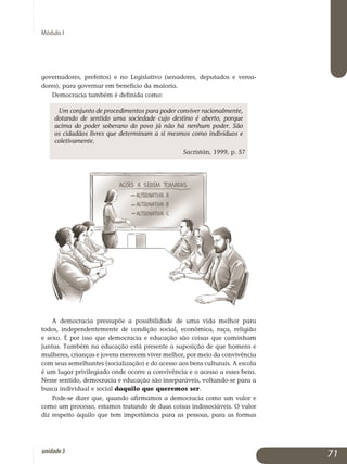 Módulo I
governadores, prefeitos) e no Legislativo (senadores, deputados e verea­
dores), para governar em benefício da maioria.
Democracia também é definida como:
Um conjunto de procedimentos para poder conviver racionalmente,
dotando de sentido uma sociedade cujo destino é aberto, porque
acima do poder soberano do povo já não há nenhum poder. São
os cidadãos livres que determinam a si mesmos como indivíduos e
coletivamente.
Sacristán, 1999, p. 57
A democracia pressupõe a possibilidade de uma vida melhor para
todos, independentemente de condição social, econômica, raça, religião
e sexo. É por isso que democracia e educação são coisas que caminham
juntas. Também na educação está presente a suposição de que homens e
mulheres, crianças e jovens merecem viver melhor, por meio da con­vivência
com seus semelhantes (socialização) e do acesso aos bens cul­turais. A escola
é um lugar privilegiado onde ocorre a convivência e o acesso a esses bens.
Nesse sentido, democracia e educação são inseparáveis, voltando-se para a
busca individual e social daquilo que queremos ser.
Pode-se dizer que, quando afirmamos a democracia como um valor e
como um processo, estamos tratando de duas coisas indissociáveis. O valor
diz respeito àquilo que tem importância para as pessoas, para as formas
71unidade3
 