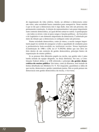 Módulo I
de organização da vida coletiva. Assim, ao afirmar a democracia como
um valor, uma sociedade busca caminhos para assegurá-la. Nesse sentido
é que se diz que a democracia não é algo dado, mas sim um processo, em
per­manente construção. A eleição de representantes é um passo impor­tante
num contexto democrático, ao qual devem somar-se outros. A participação
– em todos os níveis e não só para cargos e funções políticas – do Executivo
e do Legislativo é um elemento importante da democracia. É sobretudo por
meio da eleição que a democracia se configura como um processo.
Numa sociedade democrática, como já vimos, a escola cumpre impor­
tante papel no sentido de assegurar a todos a igualdade de condições para
a permanência bem-sucedida na instituição escolar. Nossa legislação
(Cons­tituição de 1988 e LDB, Lei nº 9.394/96) define que isso deve ser
feito dentro de um contexto de gestão democrática, princípio básico de
organização do ensino público.
Se as pessoas têm diferentes papéis na escola, sua gestão não é uma
tarefa isolada da equipe dirigente, ou do(a) diretor(a). Por isso, a Cons­
ti­tuição Federal define e a LDB referenda o princípio da gestão de­mo­
crática do ensino público. Este tema, como já dissemos, será tratado de
forma detalhada nos Módulos II e V. Por enquanto, guardemos a idéia de
que escola, democracia e gestão caminham juntas. Não se pode pensar em
democracia sem gestão democrática da escola, e vice-versa.
72 unidade3
 