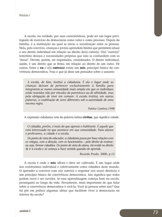 Módulo I
A escola, na verdade, por suas características, pode ser um lugar privi­
legiado de exercício da democracia como valor e como processo. Depois da
família, é a instituição na qual se inicia a socialização entre as pessoas.
Nela, pelo convívio, crianças e jovens aprendem limites que permitem situar
o seu direito individual em relação ao direito do(s) outro(s). O(s) outro(s)
tem(têm) desejos e necessidades próprias que não se confundem com os
meus. Devem, porém, ser respeitados, considerados. O direito individual,
assim, é um direito que se firma em relação ao direito de um outro. De
outros. Entre o eu e o(s) outro(s) existe um nós, princípio básico da con­
vivência democrática. Veja o que já disse um pensador sobre o assunto:
A escola, de fato, institui a cidadania. É ela o lugar onde as
crianças deixam de pertencer exclusivamente à família para
integrarem-se numa comunidade mais ampla em que os indivíduos
estão reunidos não por vínculos de parentesco ou de afinidade, mas
pela obrigação de viver em comum. A escola institui, em outras
palavras, a coabitação de seres diferentes sob a autoridade de uma
mesma regra.
Patrice Canivez,1998
A expressão cidadania vem da palavra latina civitas, que significa cidade.
O cidadão, porém, é mais do que apenas o habitante. É aquele que
está interessado no que acontece em sua comunidade. Para alunos
e professores, a cidade é a escola.
Do ponto de vista do educador, a cidadania passa por boas relações com
os colegas, com a direção, com os funcionários – pelo direito de ensinar,
ou seja, formar cidadãos. Do ponto de vista do aluno, ela reside no direito
de ir à escola e só começa a fazer sentido quando ele aprende.
Ricardo Prado, 2000, p.13
A escola é onde o nós aflora e deve ser cultivado. É um lugar onde
nos construímos individual e coletivamente como cidadãos deste mundo.
O aprender a conviver com o(s) outro(s) e respeitar o(s) seu(s) direito(s) é
um princípio básico da convivência democrática. Isso significa que todos
po­dem ouvir e ser ouvidos. Se essa aprendizagem começa bem na escola,
prosseguirá ao longo da vida. Novamente, mais importante do que falar
sobre a convivência democrática é vivê-la. Você já pensou sobre isso? Que
tal pôr em prática algumas idéias que facilitem viver a democracia no
interior da escola?
73unidade3
 