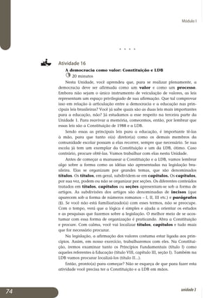Módulo I
j j j j
Atividade 16
A democracia como valor: Constituição e LDB
20 minutos
Nesta Unidade, você aprendeu que, para se realizar plenamente, a
democracia deve ser afirmada como um valor e como um processo.
Embora não sejam o único instrumento de veiculação de valores, as leis
re­presentam um espaço privilegiado de sua afirmação. Que tal comprovar
isso em relação à articulação entre a democracia e a educação nas prin­
cipais leis brasileiras? Você já sabe quais são as duas leis mais importantes
para a educação, não? Já estudamos a esse respeito na terceira parte da
Unidade 1. Para reavivar a memória, comecemos, então, por lembrar que
essas leis são a Constituição de 1988 e a LDB.
Sendo essas as principais leis para a educação, é importante tê-las
à mão, para que tanto o(a) diretor(a) como os demais membros da
co­munidade escolar possam a elas recorrer, sempre que necessário. Se sua
escola já tem um exemplar da Constituição e um da LDB, ótimo. Caso
contrário, procure obtê-las. Vamos trabalhar com elas nesta Unidade.
Antes de começar a manusear a Constituição e a LDB, vamos lembrar
algo sobre a forma como as idéias são apresentadas na legislação bra­
sileira. Elas se organizam por grandes temas, que são denominados
tí­tulos. Os títulos, em geral, subdividem-se em capítulos. Os capítulos,
por sua vez, podem ou não se organizar por seções. Os diferentes conteúdos
tratados em títulos, capítulos ou seções apresentam-se sob a forma de
artigos. As subdivisões dos artigos são denominadas de incisos (que
aparecem sob a forma de números romanos – I, II, III etc.) e parágrafos
(§). Se você não está familiarizado(a) com esses termos, não se preocupe.
Com o tempo, verá que a lógica é simples e ajuda a orientar os estudos
e as pesquisas que fazemos sobre a legislação. O melhor meio de se acos­
tumar com essa forma de organização é praticando. Abra a Constituição
e procure. Com calma, você vai localizar títulos, capítulos e tudo mais
que for necessário procurar.
Na legislação, a afirmação dos valores costuma estar ligada aos prin­
cípios. Assim, em nosso exercício, trabalharemos com eles. Na Cons­ti­tui­
ção, iremos examinar tanto os Princípios Fundamentais (título I) como
aqueles referentes à Educação (título VIII, capítulo III, seção I). Também na
LDB vamos procurar localizá-los (título II...).
Então, pronto(a) para começar? Não se esqueça de que para fazer esta
atividade você precisa ter a Constituição e a LDB em mãos.
74 unidade3
 
