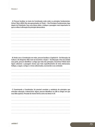 Módulo I
a) Procure localizar no texto da Constituição onde estão os princípios fundamentais.
Achou? Não é difícil. Eles são apresentados noTítulo I – Dos Princípios Fundamentais, logo
depois do Preâmbulo. Faça uma leitura deles e indique a passagem mais importante no
que se refere à afirmação do princípio democrático:
..................................................................................................................
..................................................................................................................
..................................................................................................................
..................................................................................................................
..................................................................................................................
..................................................................................................................
..................................................................................................................
................................................................................................................. 	
b) Ainda com a Constituição em mãos, procure localizar o Capítulo III – Da Educação, da
Cultura e do Desporto. Nele você vai encontrar a Seção I – Da Educação. Uma vez achada
essa parte, procure identificar o artigo que trata dos princípios. Encontrou? Muito bem!
Agora selecione a passagem (inciso) que trata especificamente do tema democracia.
Indique, a seguir, o artigo e o inciso selecionados, escrevendo o seu conteúdo:
..................................................................................................................
..................................................................................................................
..................................................................................................................
..................................................................................................................
..................................................................................................................
..................................................................................................................
c) Examinando a Constituição, foi possível constatar a existência de princípios que
articulam educação e democracia. Agora, procure identificar na LDB os artigos em que
essa idéia aparece. Proceda da mesma forma como nas letras A e B:
..................................................................................................................
..................................................................................................................
..................................................................................................................
..................................................................................................................
..................................................................................................................	
..................................................................................................................	
75unidade3
 