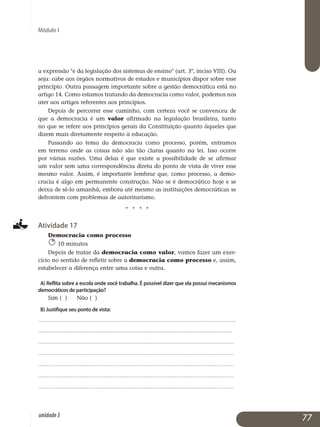 Módulo I
a expressão e da legislação dos sistemas de ensino (art. 3º, inciso VIII). Ou
seja: cabe aos órgãos normativos de estados e municípios dispor sobre esse
princípio. Outra passagem importante sobre a gestão de­mo­crática está no
artigo 14. Como estamos tratando da democracia co­mo valor, podemos nos
ater aos artigos referentes aos princípios.
Depois de percorrer esse caminho, com certeza você se convenceu de
que a democracia é um valor afirmado na legislação brasileira, tanto
no que se refere aos princípios gerais da Constituição quanto àqueles que
dizem mais diretamente respeito à educação.
Passando ao tema da democracia como processo, porém, entramos
em terreno onde as coisas não são tão claras quanto na lei. Isso ocorre
por várias razões. Uma delas é que existe a possibilidade de se afirmar
um valor sem uma correspondência direta do ponto de vista de viver esse
mesmo valor. Assim, é importante lembrar que, como processo, a de­mo­
cracia é algo em permanente construção. Não se é democrático hoje e se
deixa de sê-lo amanhã, embora até mesmo as instituições demo­cráticas se
defrontem com problemas de autoritarismo.
j j j j
Atividade 17
Democracia como processo
10 minutos
Depois de tratar da democracia como valor, vamos fazer um exer­
cício no sentido de refletir sobre a democracia como processo e, assim,
estabelecer a diferença entre uma coisa e outra.
A) Reflita sobre a escola onde você trabalha. É possível dizer que ela possui mecanismos
democráticos de participação?
Sim ( ) 	Não ( )
B) Justifique seu ponto de vista:
..................................................................................................................
................................................................................................................
.................................................................................................................
.................................................................................................................
.................................................................................................................
................................................................................................................. 	
................................................................................................................. 			
77unidade3
 