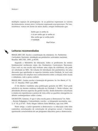 Módulo I
múltiplos espaços de participação. Se as palavras expressam os valores
da democracia, nossos atos e vivências expressam seus processos. Por isso,
insistimos: vamos em frente de mãos dadas, sempre lembrando que:
Sonho que se sonha só,
é só um sonho que se sonha só.
Mas sonho que se sonha junto
é realidade.
Raul Seixas
Leituras recomendadas
BRASIL.MEC.SEF. Escola e constituição da cidadania. In: Parâmetros
Curriculares Nacionais: introdução aos parâmetros curriculares nacionais.
Brasília: MEC/SEF, 1997, p.44-49.
Segundo o Ministério da Educação, todos os professores do ensino
fundamental receberam cópia dos Parâmetros Curriculares Nacionais.
Caso você ou sua escola não tenham uma cópia da coletânea, ela pode
ser solicitada ao MEC. No volume de introdução dos parâmetros, há uma
discussão que aprofunda os aspectos tratados nesta Unidade. Se você está
interessado(a) em ampliar seus conhecimentos sobre a relação entre escola
e cidadania, vale a pena conferir.
BRASIL.MEC. Gestão escolar e formação de gestores. In: Em Aberto, nº 72,
vol. 17. Brasília: INEP, jun.2000.
O Em Aberto é também uma publicação gratuita do MEC. Você pode
solicitá-lo no mesmo endereço indicado na Unidade 1. Neste volume, são
abordados diversos aspectos da gestão escolar, desde elementos conceituais
a relatos de experiências e pontos de vista sobre as questões emergentes no
debate contemporâneo sobre o tema.
SACRISTÁN, Gimeno. O que é uma escola para a democracia? In: Pátio
– Revista Pedagógica. Comunidade e escola – a integração necessária, ano
3, nº 10, p.57-63. Porto Alegre: Editora Artes Médicas, ago./out.1999.
Neste artigo, o autor apresenta a democracia e a educação como dois
caminhos entrelaçados de construção do progresso social e humano,
apontando características de um programa educativo para a democracia.
79unidade3
 