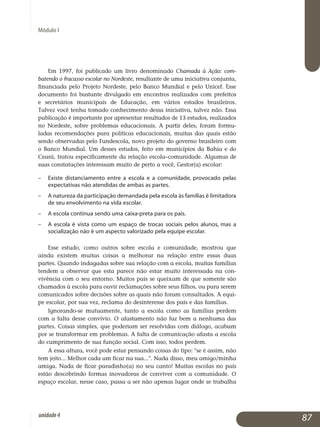 Módulo I
Em 1997, foi publicado um livro denominado Chamada à Ação: com­
batendo o fracasso escolar no Nordeste, resultante de uma iniciativa con­jun­ta,
financiada pelo Projeto Nordeste, pelo Banco Mundial e pelo Unicef. Esse
documento foi bastante divulgado em encontros realizados com prefeitos
e secretários municipais de Educação, em vários estados brasileiros.
Talvez você tenha tomado conhecimento dessa iniciativa, talvez não. Essa
publicação é importante por apresentar resultados de 13 estudos, realizados
no Nordeste, sobre problemas educacionais. A partir deles, foram for­mu­
ladas recomendações para políticas educacionais, muitas das quais estão
sendo observadas pelo Fundescola, novo projeto do governo brasileiro com
o Banco Mundial. Um desses estudos, feito em municípios da Bahia e do
Ceará, tratou especificamente da relação escola–comunidade. Algumas de
suas constatações interessam muito de perto a você, Gestor(a) escolar:
– 	 Existe distanciamento entre a escola e a comunidade, provocado pelas
expectativas não atendidas de ambas as partes.
– 	 A natureza da participação demandada pela escola às famílias é limi­tadora
de seu envolvimento na vida escolar.
– 	 A escola continua sendo uma caixa-preta para os pais.
– 	 A escola é vista como um espaço de trocas sociais pelos alunos, mas a
socialização não é um aspecto valorizado pela equipe escolar.
Esse estudo, como outros sobre escola e comunidade, mostrou que
ainda existem muitas coisas a melhorar na relação entre essas duas
partes. Quando indagadas sobre sua relação com a escola, muitas famílias
ten­dem a observar que esta parece não estar muito interessada na con­
vivência com o seu entorno. Muitos pais se queixam de que somente são
chamados à escola para ouvir reclamações sobre seus filhos, ou para serem
co­municados sobre decisões sobre as quais não foram consultados. A equi­
pe escolar, por sua vez, reclama do desinteresse dos pais e das famílias.
Ignorando-se mutuamente, tanto a escola como as famílias perdem
com a falta desse convívio. O afastamento não faz bem a nenhuma das
partes. Coisas simples, que poderiam ser resolvidas com diálogo, acabam
por se transformar em problemas. A falta de comunicação afasta a escola
do cumprimento de sua função social. Com isso, todos perdem.
A essa altura, você pode estar pensando coisas do tipo: se é assim, não
tem jeito... Melhor cada um ficar na sua.... Nada disso, meu amigo/minha
amiga. Nada de ficar paradinho(a) no seu canto! Muitas escolas no país
estão descobrindo formas inovadoras de conviver com a comunidade. O
espaço escolar, nesse caso, passa a ser não apenas lugar onde se trabalha
87unidade4
 