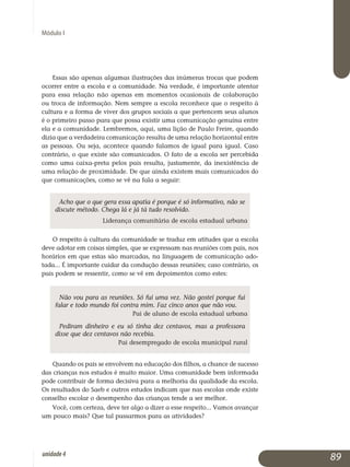 Módulo I
Essas são apenas algumas ilustrações das inúmeras trocas que podem
ocorrer entre a escola e a comunidade. Na verdade, é importante atentar
para essa relação não apenas em momentos ocasionais de colaboração
ou troca de informação. Nem sempre a escola reconhece que o respeito à
cultura e a forma de viver dos grupos sociais a que pertencem seus alunos
é o primeiro passo para que possa existir uma comunicação genuína entre
ela e a comunidade. Lembremos, aqui, uma lição de Paulo Freire, quando
dizia que a verdadeira comunicação resulta de uma relação horizontal entre
as pessoas. Ou seja, acontece quando falamos de igual para igual. Caso
contrário, o que existe são comunicados. O fato de a escola ser per­cebida
como uma caixa-preta pelos pais resulta, justamente, da ine­xis­tência de
uma relação de proximidade. De que ainda existem mais comunicados do
que comunicações, como se vê na fala a seguir:
Acho que o que gera essa apatia é porque é só informativo, não se
discute método. Chega lá e já tá tudo resolvido.
Liderança comunitária de escola estadual urbana
O respeito à cultura da comunidade se traduz em atitudes que a escola
deve adotar em coisas simples, que se expressam nas reuniões com pais, nos
horários em que estas são marcadas, na linguagem de comunicação ado­
tada... É importante cuidar da condução dessas reuniões; caso contrário, os
pais podem se ressentir, como se vê em depoimentos como estes:
Não vou para as reuniões. Só fui uma vez. Não gostei porque fui
falar e todo mundo foi contra mim. Faz cinco anos que não vou.
Pai de aluno de escola estadual urbana
Pediram dinheiro e eu só tinha dez centavos, mas a professora
disse que dez centavos não recebia.
Pai desempregado de escola municipal rural
Quando os pais se envolvem na educação dos filhos, a chance de sucesso
das crianças nos estudos é muito maior. Uma comunidade bem informada
pode contribuir de forma decisiva para a melhoria da qualidade da escola.
Os resultados do Saeb e outros estudos indicam que nas escolas onde existe
conselho escolar o desempenho das crianças tende a ser melhor.
Você, com certeza, deve ter algo a dizer a esse respeito... Vamos avançar
um pouco mais? Que tal passarmos para as atividades?
89unidade4
 