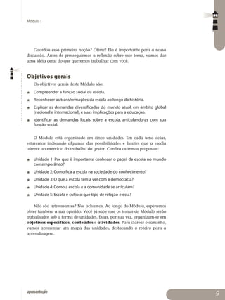 Módulo I
apresentação
Guardou essa primeira noção? Ótimo! Ela é importante para a nossa
discussão. Antes de prosseguirmos a reflexão sobre esse tema, vamos dar
uma idéia geral do que queremos trabalhar com você.
Objetivos gerais
Os objetivos gerais deste Módulo são:
j	 Compreender a função social da escola.
j	 Reconhecer as transformações da escola ao longo da história.
j	 Explicar as demandas diversificadas do mundo atual, em âmbito global
(nacional e internacional), e suas implicações para a educação.
j	 Identificar as demandas locais sobre a escola, articulando-as com sua
função social.
O Módulo está organizado em cinco unidades. Em cada uma delas,
estaremos indicando algumas das possibilidades e limites que a escola
oferece ao exercício do trabalho do gestor. Confira os temas propostos:
j	 Unidade 1: Por que é importante conhecer o papel da escola no mundo
contemporâneo?
j	Unidade 2: Como fica a escola na sociedade do conhecimento?
j	Unidade 3: O que a escola tem a ver com a democracia?
j	Unidade 4: Como a escola e a comunidade se articulam?
j	Unidade 5: Escola e cultura: que tipo de relação é esta?
Não são interessantes? Nós achamos. Ao longo do Módulo, esperamos
obter também a sua opinião. Você já sabe que os temas do Módulo serão
trabalhados sob a forma de unidades. Estas, por sua vez, organizam-se em
objetivos específicos, conteúdos e atividades. Para clarear o cami­nho,
vamos apresentar um mapa das unidades, destacando o roteiro para a
aprendizagem.

 