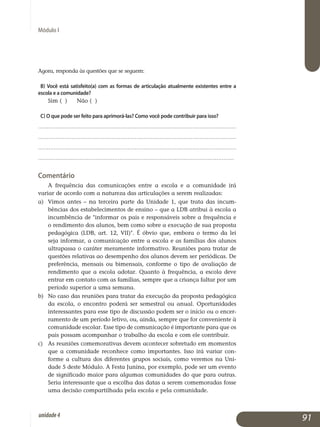 Módulo I
Agora, responda às questões que se seguem:
b) Você está satisfeito(a) com as formas de articulação atualmente existentes entre a
escola e a comunidade?
Sim ( ) 	Não ( )
c) O que pode ser feito para aprimorá-las? Como você pode contribuir para isso?
.................................................................................................................
.................................................................................................................
.................................................................................................................
.................................................................................................................
Comentário
A frequência das comunicações entre a escola e a comunidade irá
variar de acordo com a natureza das articulações a serem realizadas:
a) 	 Vimos antes – na terceira parte da Unidade 1, que trata das in­cum­
bências dos estabelecimentos de ensino – que a LDB atribui à escola a
incumbência de informar os pais e responsáveis sobre a frequência e
o rendimento dos alunos, bem como sobre a execução de sua proposta
pedagógica (LDB, art. 12, VII). É óbvio que, embora o termo da lei
seja in­formar, a comunicação entre a escola e as famílias dos alunos
ul­trapassa o caráter meramente informativo. Reuniões para tratar de
questões relativas ao desempenho dos alunos devem ser periódicas. De
preferência, mensais ou bi­mensais, conforme o tipo de avaliação de
ren­dimento que a escola adotar. Quanto à frequência, a escola deve
entrar em contato com as famílias, sempre que a criança faltar por um
período superior a uma semana.
b) 	No caso das reuniões para tratar da execução da proposta peda­gógica
da escola, o encontro poderá ser semestral ou anual. Oportunidades
interessantes para esse tipo de discussão podem ser o início ou o en­cer­
ramento de um período letivo, ou, ainda, sempre que for conveniente à
comunidade escolar. Esse tipo de comunicação é importante para que os
pais possam acompanhar o trabalho da escola e com ele contribuir.
c) 	 As reuniões comemorativas devem acontecer sobretudo em mo­mentos
que a comunidade reconhece como importantes. Isso irá variar con­
forme a cultura dos diferentes grupos sociais, como veremos na Uni­
dade 5 deste Módulo. A Festa Junina, por exemplo, pode ser um evento
de significado maior para algumas comunidades do que para outras.
Seria interessante que a escolha das datas a serem comemoradas fosse
uma decisão compartilhada pela escola e pela comunidade.
91unidade4
 