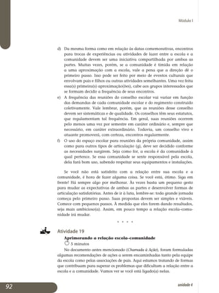 Módulo I
d) 	Da mesma forma como em relação às datas comemorativas, encontros
para trocas de experiências ou atividades de lazer entre a escola e a
comunidade devem ser uma iniciativa compartilhada por ambas as
partes. Muitas vezes, porém, se a comunidade é tímida em relação
a uma aproximação com a escola, vale a pena que a direção dê o
pri­meiro passo. Isso pode ser feito por meio de eventos culturais que
en­volvam pais e filhos ou outras atividades semelhantes. Uma vez feita
essa(s) primeira(s) aproximação(ões), cabe aos grupos interessados que
se formam decidir a frequência de seus encontros.
e) 	 A frequência das reuniões do conselho escolar vai variar em função
das demandas de cada comunidade escolar e do regimento construído
co­letivamente. Vale lembrar, porém, que as reuniões desse conselho
de­vem ser sistemáticas e de qualidade. Os conselhos têm seus estatutos,
que regulamentam tal frequência. Em geral, suas reuniões ocorrem
pelo menos uma vez por semestre em caráter ordinário e, sempre que
necessário, em caráter extraordinário. Todavia, um conselho vivo e
atuante promoverá, com certeza, encontros regularmente.
f) 	O uso do espaço escolar para reuniões da própria comunidade, assim
como para outros tipos de articulação (g), deve ser decidido conforme
as necessidades surgirem. Seja como for, a escola é da comunidade à
qual pertence. Se essa comunidade se sente responsável pela escola,
dela fará bom uso, sabendo respeitar seus equipamentos e instalações.
Se você não está satisfeito com a relação entre sua escola e a
co­munidade, é hora de fazer alguma coisa. Se você está, ótimo. Siga em
frente! Há sempre algo por melhorar. Às vezes basta um pequeno gesto
para mudar as expectativas de ambas as partes e desenvolver formas de
articulação satisfatórias. Antes de ir à luta, lembre-se: toda grande jornada
começa pelo primeiro passo. Suas propostas devem ser simples e viáveis.
Comece com pequenos passos. À medida que eles forem dando resultados,
seja mais ambicioso(a). Assim, em pouco tempo a relação esco­la–comu­
nidade irá mudar.
j j j j
Atividade 19
Aprimorando a relação escola–comunidade
5 minutos
No documento antes mencionado (Chamada à Ação), foram formu­ladas
algumas recomendações de ações a serem encaminhadas tanto pela equipe
da escola como pelas associações de pais. Aqui estamos tratando de formas
que contribuam para superar os problemas que dificultam a relação entre a
escola e a comunidade. Vamos ver se você está ligado(a) nelas.
92 unidade4
 