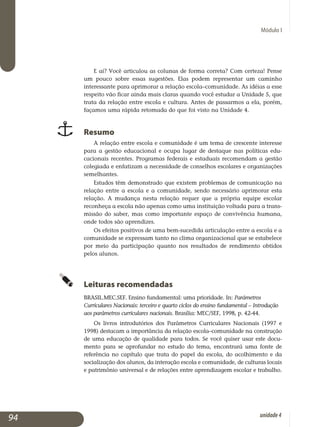 Módulo I
E aí? Você articulou as colunas de forma correta? Com certeza! Pense
um pouco sobre essas sugestões. Elas podem representar um caminho
interessante para aprimorar a relação escola–comunidade. As idéias a esse
respeito vão ficar ainda mais claras quando você estudar a Unidade 5, que
trata da relação entre escola e cultura. Antes de passarmos a ela, porém,
façamos uma rápida retomada do que foi visto na Unidade 4.
Resumo
A relação entre escola e comunidade é um tema de crescente interesse
para a gestão educacional e ocupa lugar de destaque nas políticas edu­
cacionais recentes. Programas federais e estaduais recomendam a gestão
colegiada e enfatizam a necessidade de conselhos escolares e organizações
semelhantes.
Estudos têm demonstrado que existem problemas de comunicação na
relação entre a escola e a comunidade, sendo necessário aprimorar esta
re­lação. A mudança nesta relação requer que a própria equipe escolar
re­conheça a escola não apenas como uma instituição voltada para a trans­
missão do saber, mas como importante espaço de convivência humana,
onde todos são aprendizes.
Os efeitos positivos de uma bem-sucedida articulação entre a escola e a
comunidade se expressam tanto no clima organizacional que se estabelece
por meio da participação quanto nos resultados de rendimento obtidos
pelos alunos.
Leituras recomendadas
BRASIL.MEC.SEF. Ensino fundamental: uma prioridade. In: Parâmetros
Curriculares Nacionais: terceiro e quarto ciclos do ensino fundamental – Introdução
aos parâmetros curriculares nacionais. Brasília: MEC/SEF, 1998, p. 42-44.
Os livros introdutórios dos Parâmetros Curriculares Nacionais (1997 e
1998) destacam a importância da relação escola–comunidade na cons­trução
de uma educação de qualidade para todos. Se você quiser usar este docu­
mento para se aprofundar no estudo do tema, encontrará uma fonte de
referência no capítulo que trata do papel da escola, do acolhi­mento e da
socialização dos alunos, da interação escola e comunidade, de culturas locais
e patrimônio universal e de relações entre aprendizagem escolar e trabalho.
94 unidade4
 