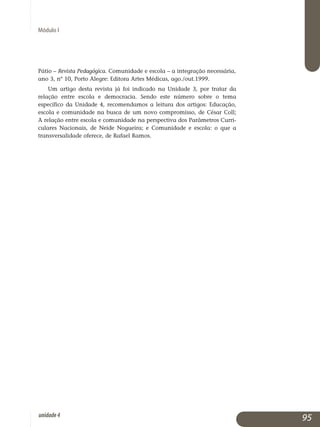 Módulo I
Pátio – Revista Pedagógica. Comunidade e escola – a integração necessária,
ano 3, nº 10, Porto Alegre: Editora Artes Médicas, ago./out.1999.
Um artigo desta revista já foi indicado na Unidade 3, por tratar da
relação entre escola e democracia. Sendo este número sobre o tema
es­pecífico da Unidade 4, recomendamos a leitura dos artigos: Educação,
escola e comunidade na busca de um novo compromisso, de César Coll;
A relação entre escola e comunidade na perspectiva dos Parâmetros Curri­
culares Nacionais, de Neide Nogueira; e Comunidade e escola: o que a
transversalidade oferece, de Rafael Ramos.
95unidade4
 