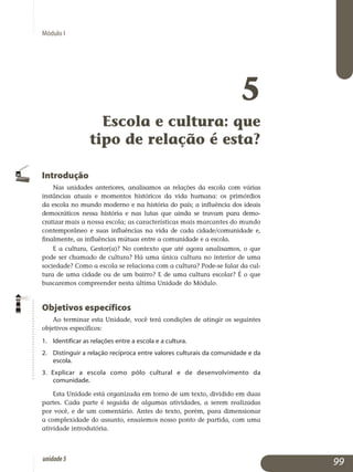Módulo I
5
Escola e cultura: que
tipo de relação é esta?
Introdução
Nas unidades anteriores, analisamos as relações da escola com várias
instâncias atuais e momentos históricos da vida humana: os primórdios
da escola no mundo moderno e na história do país; a influência dos ideais
de­mocráticos nessa história e nas lutas que ainda se travam para de­mo­
cratizar mais a nossa escola; as características mais marcantes do mundo
con­temporâneo e suas influências na vida de cada cida­de/co­mu­nidade e,
final­mente, as influências mútuas entre a comu­nidade e a escola.
E a cultura, Gestor(a)? No contexto que até agora analisamos, o que
pode ser chamado de cultura? Há uma única cultura no interior de uma
so­ciedade? Como a escola se relaciona com a cultura? Pode-se falar da cul­
tura de uma cidade ou de um bairro? E de uma cultura escolar? É o que
buscaremos compreender nesta última Unidade do Módulo.
Objetivos específicos
Ao terminar esta Unidade, você terá condições de atingir os seguintes
objetivos específicos:
1. 	 Identificar as relações entre a escola e a cultura.
2. 	 Distinguir a relação recíproca entre valores culturais da comunidade e da
escola.
3. Explicar a escola como pólo cultural e de desenvolvimento da
comunidade.
Esta Unidade está organizada em torno de um texto, dividido em duas
partes. Cada parte é seguida de algumas atividades, a serem realizadas
por você, e de um comentário. Antes do texto, porém, para dimensionar
a complexidade do assunto, ensaiemos nosso ponto de partida, com uma
atividade introdutória.
99unidade5
 