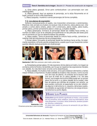 Universidad Bolivariana de Venezuela. Programa de Formación de Grado Comunicación Social.
Unidad Curricular: Fotografía.
Guía de estudio. Elaborado por: Lic. Vidaritza Perozo, Lic. Gloria Monasterios y Lic. Inés Pérez Wilke 10
Módulo I Tema 5: Semiótica de la imagen. Sección 5.1: Proceso de construcción de imágenes
a. Gran plano general: Sirve para contextualizar. Los personajes son casi
indistinguibles.
b. Plano general: Aquí ya aparece el personaje, se lo sitúa físicamente en el
lugar, aunque no es lo más importante.
c. Plano conjunto: muestra a varios personajes de forma completa.
7.2. Los planos de expresión:
Refieren exclusivamente al sujeto, nos transmiten emociones o sentimientos.
Mientras más cerrado es el plano se excluye más el entorno, estos planos son: (De
amplio a corto) plano entero, plano 3/4 o americano, plano medio, plano busto,
primer plano, primer primerisimo plano o close up, y el plano detalle.
d. Plano americano: Enmarca al personaje desde las rodillas hacia arriba, su
nombre se debe a que se le utilizaba principalmente en las películas del oeste para
ver el momento en que se desenfundaban las pistolas.
e. Plano medio: Toma al personaje desde la cintura hacia arriba, comienzan a
notarse más las expresiones de los protagonistas.
f. Primer plano: Encuadra al personaje desde los hombros hacia arriba. Es total-
mente expresivo, el fondo pierde protagonismo, puesto que lo que buscamos contar
guarda relación exclusivamente con el personaje.
g. Primerísimo primer plano: El más expresivo de los planos al rostro, la imagen se
enmarca entre la frente y la barbilla, por lo que se registran las expresiones faciales
con detalle. Es más fácil notar errores como desenfoques.
h. Plano detalle: Es el plano más cercano, sirve para destacar elementos y darles
mayor énfasis o importancia. El plano detalle es el plano más cercano. Como ocurría
con otro tipo de planos, el contexto de la escena defi-
nirá que se trate de un plano detalle o no. De esta
forma, una imagen de la torre Eiffel puede ser un primer
plano de la torre o un plano detalle de la ciudad. Este
tipo de planos son difíciles de emplear con acierto, ya
que pueden confundir al espectador al no dar referen-
cia alguna ni del entorno ni, siquiera, del propio sujeto.
Los detalles se agrandan al máximo y la carga emocio-
nal alcanza su punto álgido.
Cada plano aporta distinto significado al motivo, unos pueden
ser muy emotivos, otros, estaticos, unos muy informativos, otros
más atrayentes, o curiosos, talvez dinámicos, tambien pueden
ser directos o abstractos.
Un plano bien usado no provoca la sensación de que falta o
sobra algo.
Ilustración 1.13:
Primerísimo primer plano y plano de detalle
Ilustración 1.12: Plano americano, plano medio y primer plano.
SOBRE LOS PLANOS
 