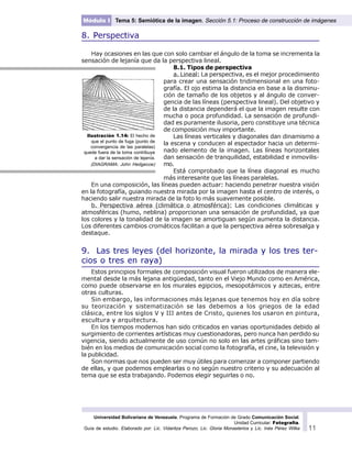 Universidad Bolivariana de Venezuela. Programa de Formación de Grado Comunicación Social.
Unidad Curricular: Fotografía.
Guía de estudio. Elaborado por: Lic. Vidaritza Perozo, Lic. Gloria Monasterios y Lic. Inés Pérez Wilke 11
Módulo I Tema 5: Semiótica de la imagen. Sección 5.1: Proceso de construcción de imágenes
8. Perspectiva
Hay ocasiones en las que con solo cambiar el ángulo de la toma se incrementa la
sensación de lejanía que da la perspectiva lineal.
8.1. Tipos de perspectiva
a. Lineal: La perspectiva, es el mejor procedimiento
para crear una sensación tridimensional en una foto-
grafía. El ojo estima la distancia en base a la disminu-
ción de tamaño de los objetos y al ángulo de conver-
gencia de las líneas (perspectiva lineal). Del objetivo y
de la distancia dependerá el que la imagen resulte con
mucha o poca profundidad. La sensación de profundi-
dad es puramente ilusoria, pero constituye una técnica
de composición muy importante.
Las líneas verticales y diagonales dan dinamismo a
la escena y conducen al espectador hacia un determi-
nado elemento de la imagen. Las líneas horizontales
dan sensación de tranquilidad, estabilidad e inmovilis-
mo.
Está comprobado que la línea diagonal es mucho
más interesante que las líneas paralelas.
En una composición, las líneas pueden actuar: haciendo penetrar nuestra visión
en la fotografía, guiando nuestra mirada por la imagen hasta el centro de interés, o
haciendo salir nuestra mirada de la foto lo más suavemente posible.
b. Perspectiva aérea (climática o atmosférica): Las condiciones climáticas y
atmosféricas (humo, neblina) proporcionan una sensación de profundidad, ya que
los colores y la tonalidad de la imagen se amortiguan según aumenta la distancia.
Los diferentes cambios cromáticos facilitan a que la perspectiva aérea sobresalga y
destaque.
9. Las tres leyes (del horizonte, la mirada y los tres ter-
cios o tres en raya)
Estos principios formales de composición visual fueron utilizados de manera ele-
mental desde la más lejana antigüedad, tanto en el Viejo Mundo como en América,
como puede observarse en los murales egipcios, mesopotámicos y aztecas, entre
otras culturas.
Sin embargo, las informaciones más lejanas que tenemos hoy en día sobre
su teorización y sistematización se las debemos a los griegos de la edad
clásica, entre los siglos V y III antes de Cristo, quienes los usaron en pintura,
escultura y arquitectura.
En los tiempos modernos han sido criticados en varias oportunidades debido al
surgimiento de corrientes artísticas muy cuestionadoras, pero nunca han perdido su
vigencia, siendo actualmente de uso común no solo en las artes gráficas sino tam-
bién en los medios de comunicación social como la fotografía, el cine, la televisión y
la publicidad.
Son normas que nos pueden ser muy útiles para comenzar a componer partiendo
de ellas, y que podemos emplearlas o no según nuestro criterio y su adecuación al
tema que se esta trabajando. Podemos elegir seguirlas o no.
Ilustración 1.14: El hecho de
que el punto de fuga (punto de
convergencia de las paralelas)
quede fuera de la toma contribuye
a dar la sensación de lejanía.
(DIAGRAMA: John Hedgecoe)
 