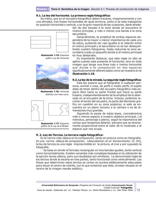 Universidad Bolivariana de Venezuela. Programa de Formación de Grado Comunicación Social.
Unidad Curricular: Fotografía.
Guía de estudio. Elaborado por: Lic. Vidaritza Perozo, Lic. Gloria Monasterios y Lic. Inés Pérez Wilke 12
Módulo I Tema 5: Semiótica de la imagen. Sección 5.1: Proceso de construcción de imágenes
9.1. La ley del horizonte. La primera regla fotográfica:
Se indica, que en el recuadro fotográfico deben trazarse, imaginariamente y con
una afinidad, tres líneas horizontales de igual anchura, tanto si se esta trabajando
en posición horizontal o vertical, y en la gran mayoría de las ocasiones, darle alrede-
dor de dos bandas a la zona donde se encuentra el
motivo principal, y más o menos una banda a la zona
secundaria.
Generalmente, la amplitud de ambos espacios de-
penderá de la mayor o menor importancia de cada uno
de estos, pudiendo ser casi iguales si la relación entre
el motivo principal y el secundario no es tan desequili-
brado nuestro fotograma, hasta reducirse la zona se-
cundaria a solo un pequeño borde si el motivo principal
es muy destacado.
Es importante destacar, que esta regla no sólo se
aplica cuando esta presente el horizonte, sino en toda
imagen que tenga una línea más o menos horizontal
que divida a la composición en dos espacios
significativamente diferenciados como se muestra en la
Ilustración 1.16.
9.2. La ley de la mirada. La segunda regla fotográfica:
Esta ley expone que al fotografiar a cualquier per-
sona, animal o cosa, de perfil o medio perfil, el sujeto
debe de tener dentro del recuadro fotográfico más es-
pacio libre hacia su parte frontal que hacia su parte
trasera, independientemente de la amplitud de lo abar-
cado en el encuadre de la toma. Incluso, podemos re-
cortar el borde del recuadro, la parte del elemento grá-
fico en cuestión en su zona posterior, si este se en-
cuentra en un plano cercano a la cámara o es de di-
mensiones muy grandes.
Siguiendo la pauta de estas leyes, concederemos
más o menos espacio a nuestro objetivo principal, ( el
individuo, personaje o plano), según la importancia del
campo que tengamos delante, siempre que se directa-
mente proporcional entre el valor de lo mostrado y el
espacio que nos ocupa.
9. 3. Ley de Tercios. La tercera regla fotográfica:
Es la norma más clásica en la composición, tanto en pintura como en fotografía.
Es una norma clásica de composición, «descubierta» en el Renacimiento (S. XV),
la ley de tercios es una regla imprescindible en la pintura, el cine y por supuesto la
fotografía.
· Se basa en dividir el formato rectangular en tres bandas iguales, tanto vertical
como horizontalmente. Existen variantes más complejas basadas en la utilización de
la sección áurea clásica, pero sus resultados son similares. La denominada regla de
los tercios divide la escena en tres partes, tanto horizontal como verticalmente. Las
líneas que determinan estos tercios se cortan en puntos estéticamente adecuados
para situar el centro de interés, con lo que evitamos que éste, al estar situado en el
centro de la imagen resulte estático.
Ilustración 1.15: Esquema
gráfico Ley del Horizonte
Ilustración 1.16: Horizonte
dinámico con línea curva.
Ilustración 1.17: Esquema
gráfico de la Ley de la Mirada.
 