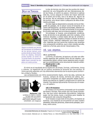 Universidad Bolivariana de Venezuela. Programa de Formación de Grado Comunicación Social.
Unidad Curricular: Fotografía.
Guía de estudio. Elaborado por: Lic. Vidaritza Perozo, Lic. Gloria Monasterios y Lic. Inés Pérez Wilke 13
Módulo I Tema 5: Semiótica de la imagen. Sección 5.1: Proceso de construcción de imágenes
La ley de tercios nos dice que los puntos de mayor
atención de una fotografía son las intersecciones de
de las líneas, el centro es pasivo. Entonces si aplicas
esta ley, nunca ubiques el motivo de mayor atención
en el centro de la foto, sino a la altura de alguno de
los tercios. No es necesario ocupar todas las líneas ni
los puntos, sino situar sobre cualquiera de ellos el ele-
mento principal.
De esta regla se desprende la conocida norma en foto-
grafía de paisajes, de no situar nunca el horizonte en el
centro del fotograma. Las líneas horizontales, deberán re-
presentar el horizonte. Es decir el horizonte no se pondrá
en el centro del visor, sino en el tercio superior o inferior.
Sin embargo si buscas una composición simétrica,
la ley de tercios no es aplicable, pero ten cuidado, si los
motivos situados a ambos lados del eje de simetría (
personas, animales, objetos o líneas) no tienen el mismo
«peso visual», estarías realizando una mala composi-
ción. Además que son pocos los motivos que ameritan
una composición simétrica, que si bien resulta sencilla,
solemne y formal, peca de ser mecanizada y fría.
10. Los objetos.
10.1. La forma:
La forma, el volumen, la textura y el color son dife-
rentes aspectos del carácter físico de los objetos. Los
estudiantes deben utilizar estos aspectos para investi-
gar sus posibilidades como recursos de creación artísti-
ca (Ilustración 1.18).
10.2. El ritmo:
El ritmo es el resultado de la repetición de líneas, formas, volúmenes, tonos
y colores. La repetición de un motivo aumenta la armonía de una escena. El
ritmo permite además unir los diferentes elementos de la escena para conferir-
les unidad y fluidez.
Las composiciones con ritmo excesivamente rígido, como las olas, cartones de
huevos, campos de dunas, terrenos de cultivo, etc.,
conviene romperlas con algún pequeño objeto discor-
dante que atenúe su rigidez y proporcione un centro de
interés. Dos efectos típicamente rítmicos son el mosai-
co y el pattern.
10.3. El mosaico:
El mosaico se encuentra compuesto por la sucesión
de líneas y formas. Para evitar que nos cause monoto-
nía, hay que incluir elementos secundarios. Debemos
jugar con los tonos, luces y sombras para resaltar la
composición del conjunto fotográfico.
Si el mosaico ocupa todo el encuadre, el impacto se
acentúa. Los mosaicos se encuentran en todo nuestro
alrededor, entre las personas, observando paisajes, som-
bras, entre otros.
Según la división por tercios
de una escena, la confluencia
de los tercios marcan unos
puntos donde se hacen llama-
tivos los objetos, llamados
puntos fuertes. El centro es
un punto fuerte. Es recomen-
dable hacer coincidir los ob-
jetos con estos puntos.
LEY DE TERCIOS
Ilustración 1.18:
La forma: Los objetos a siluetear
se sitúan ante una ventana,
asegurándose que ninguna luz u
objeto extraño estropean el perfil.
(DIAGRAMA: John Hedgecoe)
 