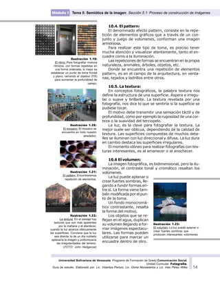 Universidad Bolivariana de Venezuela. Programa de Formación de Grado Comunicación Social.
Unidad Curricular: Fotografía.
Guía de estudio. Elaborado por: Lic. Vidaritza Perozo, Lic. Gloria Monasterios y Lic. Inés Pérez Wilke 14
Módulo I Tema 5: Semiótica de la imagen. Sección 5.1: Proceso de construcción de imágenes
10.4. El pattern:
El denominado efecto pattern, consiste en la repe-
tición de elementos gráficos que a través de un con-
junto y juego de volúmenes, conforman una imagen
armoniosa.
Para realizar este tipo de toma, es preciso tener
mucha atención y visualizar atentamente, tanto el en-
cuadre como a la iluminación.
Las repeticiones de formas se encuentran en la propia
naturaleza, animales, árboles, objetos, etc.
Donde se encuentra una repetición de elementos
pattern, es en el campo de la arquitectura, en venta-
nas, tejados y ladrillos entre otros.
10.5. La textura:
En conceptos fotográficos, la palabra textura nos
define la estructura de una superficie. Áspera e irregu-
lar o suave y brillante. La textura revelada por una
fotografía, nos dice lo que se sentiría si la supefície se
pudiese tocar.
El motivo debe transmitir una sensación táctil y de
profundidad, como por ejemplo la rugosidad de una cor-
teza o la suavidad del terciopelo.
La luz, es la clave para fotografiar la textura. La
mejor suele ser oblicua, dependiendo de la calidad de
textura. Las superficies compuestas de muchos deta-
lles se iluminan con luz direccional y difusa. La luz dura
en cambio destaca las superficies irregulares.
El momento idóneo para realizar fotografías con tex-
turas interesantes, es al amanecer o al anochecer.
10.6 El volumen:
La imagen fotográfica, es bidimensional, pero la ilu-
minación, el contraste tonal y cromático resaltan los
volúmenes.
La luz puede aplanar o
crear fuertes sombras, lle-
gando a fundir formas en-
tre sí. La forma viene tam-
bién modificada por el pun-
to de la toma.
Un fondo monocromá-
tico contrastante, resalta
la forma del motivo.
Los objetos que se re-
flejan en el agua, duplican
su volumen llegando a for-
mar imágenes espectacu-
lares. Las formas pueden
utilizarse para marcar un
encuadre dentro de otro.
Ilustración 1.22:
La textura: En el paisaje hay
texturas que son más aparentes
por la mañana y al atardecer,
cuando la luz alcanza oblicuamente
las superficies. Conviene que la luz
sea directa; la de un día nublado
aplanaría la imagen y uniformizaría
las irregularidades del terreno.
(FOTO: John Hedgecoe)
Ilustración 1.19:
El ritmo: Para fotografiar motivos
rítmicos, con formas repetidas en
una forma ordenada, lo mejor es
establecer un punto de toma frontal
y plano, cerrando el objetivo (f16)
para aumentar la profundidad de
campo.
Ilustración 1.20:
El mosaico: El mosaico se
encuentra en todo nuestro
alrededor.
Ilustración 1.21:
El pattern: Encontraremos
repetición de elementos.
Ilustración 1.23:
El volumen: La luz puede aplanar o
crear fuertes sombras que
producen interesantes volúmenes.
 