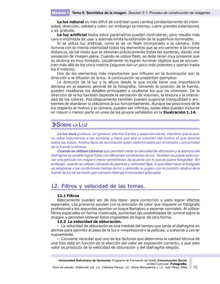 Universidad Bolivariana de Venezuela. Programa de Formación de Grado Comunicación Social.
Unidad Curricular: Fotografía.
Guía de estudio. Elaborado por: Lic. Vidaritza Perozo, Lic. Gloria Monasterios y Lic. Inés Pérez Wilke 16
Módulo I Tema 5: Semiótica de la imagen. Sección 5.1: Proceso de construcción de imágenes
La luz natural es más difícil de controlar pues cambia constantemente de inten-
sidad, dirección, calidad y color; sin embargo es intensa, cubre grandes extensiones
y es gratuita.
La luz artificial todos estos parámetros pueden controlarse, pero resulta más
cara e incómoda de usar y además limita la extensión de la superficie iluminable.
Si se utiliza luz artificial, como la de un flash incorporado a la cámara. Este
ilumina con la misma intensidad todos los elementos que se encuentren a la misma
distancia, de tal modo que se eliminan prácticamente todas las sombras, dando una
sensación de imagen plana. Cuando se utiliza flash, se debe tener muy presente que
su alcance es muy limitado. Usualmente no logran iluminar objetos que se encuen-
tren más allá de los cinco metros (algunos son un poco más potentes y operan hasta
los 8 metros).
Dos de los elementos más importantes que influyen en la iluminación son la
dirección y la difusión de la luz. A continuación se presentan ejemplos:
La dirección de la luz y la altura desde la que incide tiene una importancia
decisiva en el aspecto general de la fotografía. Variando la posición de la fuente,
pueden resaltarse los detalles principales y ocultarse los que no interesen. De la
dirección de la luz también depende la sensación de volumen, la textura y la intensi-
dad de los colores. Psicológicamente también pueden sugerirse tranquilidad o am-
bientes de atardecer si utilizamos la luz horizontalmente. Aunque las posiciones de la
luz respecto al motivo y la cámara, pueden ser infinitas, todas ellas pueden incluirse
en mayor o menor parte en unos de los grupos señalados en la Ilustración 1.14.
La luz dura produce, en general, efectos fuertes y espectaculares, mientras que la sua-
ve resta importancia a las sombras y hace que sea el volumen del motivo el que domine
sobre las lineas. Ambos tipos de iluminación están determinados por el tamaño y proximidad
de la fuente luminosa.
Cuando se utilizan cámaras que permiten variar la velocidad de obturación y la abertura del
diafragma es posible lograr fotos con diferentes condiciones de luz. Tambien se puede seleccio-
nar una película con mayor o menor sensibilidad, de acuerdo con lo que se quiere fotografiar. Sin
embargo, cuando se utilizan cámaras de abertura y velocidad fijas, lo que debe hacer el fotógrafo
es adaptarse a las condiciones medias de luz y aprender a «jugar» con la posición relativa de la
fuente de luz de tal modo que siempre obtenga luminosidad adecuada.
12. Filtros y velocidad de las tomas.
12.1 Filtros
Básicamente pueden ser de dos tipos: para corrección y para lograr efectos
especiales. Los primeros ayudan con la precisión de color que requiere un fotógrafo
profesional y los segundos aportan un toque llamativo a escenas normales. Al utilizar
filtros especiales en forma moderada, aumentan las posibilidades de control sobre la
imagen y permiten obtener fotos imposibles de lograr de otra forma.
12.2 La velocidad de obturación.
· La velocidad de obturación es una medida del tiempo que tarda el diafragma en
abrirse para permitir el paso de la luz e «impresionar» la película, y volverse a cerrar
nuevamente.
· Conviene recordar que uno de los factores que determina la calidad técnica de
una foto está en función de la elección del valor de exposición correcto, y que este
valor es producto de la velocidad de obturación y del diafragma elegido.
SOBRE LA LUZ
 