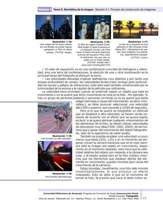 Universidad Bolivariana de Venezuela. Programa de Formación de Grado Comunicación Social.
Unidad Curricular: Fotografía.
Guía de estudio. Elaborado por: Lic. Vidaritza Perozo, Lic. Gloria Monasterios y Lic. Inés Pérez Wilke 17
Módulo I Tema 5: Semiótica de la imagen. Sección 5.1: Proceso de construcción de imágenes
· El valor de exposición no es una combinación concreta de diafragma y veloci-
dad, sino una serie de combinaciones, la elección de una u otra combinación es la
principal tarea del fotógrafo al efectuar la toma.
· Las velocidades elevadas implican diafragmas muy abiertos y por tanto una
escasa profundidad de campo; las velocidades lentas traen consigo gran profundi-
dad de campo y peligro de vibraciones; todo esto está también condicionado por la
luminosidad de la escena y la rapidez de la película que utilicemos.
La velocidad tiene prioridad cuando se pretende captar un objeto que está en
movimiento y no se quiere que dicho movimiento se note en la foto. Por ejemplo: Si
hay un grupo de personas bailando o personas corriendo (y no se quiere que éstas
salgan borrosas a causa del movimiento: es decir «mo-
vidas»), se debe procurar seleccionar una velocidad
alta (500 o superior, que equivale a 1/500 de segundo).
Pero si lo que se quiere es fotografiar un vehículo
que se desplaza a alta velocidad, se tienen varias op-
ciones de acuerdo con el efecto que se quiera lograr,
es decir, si se quiere eliminar cualquier «movimiento» de
los elementos de la foto, se deben utilizar velocidades
de obturación muy altas (500, 1000, 2000), de tal ma-
nera que a pesar del movimiento del objeto fotografia-
do, éste de la apariencia de estar quieto.
También es posible emplear una velocidad un poco
menor que éstas (250, 125) y en el momento de dis-
parar, mover la cámara haciendo que en el visor siem-
pre esté la imagen del objeto en movimiento, dispa-
rando en el momento deseado, esto hace que la velo-
cidad relativa del objeto con respecto a la cámara sea
nula, y el objeto queda bien en la foto (nítido) mien-
tras que los elementos que estaban detrás del ele-
mento en movimiento, quedan movidos (por causa del
movimiento de la cámara).
Fotos movidas: Usualmente, una foto sale movida
involuntariamente, lo que provoca un efecto
indeseado. Esto se debe a que en el momento de
tomar la foto, la presión que hace el dedo índice so-
Ilustración 1.18:
Foto tomada con alta velocidad .
Ilustración 1.19:
Foto tomada velocidad baja.
Ilustración 1.15:
Una imagen del sol entre cubierto
por los árboles se puede mejorar
agregando un filtro de efecto
estrella. (FOTOS: Kodak).
Ilustración 1.16:
Un filtro de imagen múltiple (Cokin
Multi Image 3) repite la escena en
un esquema circular o de línea
recta. El diseño del lente determina
la forma del esquema. Para evitar
la saturación, hay que usar un
sujeto con un fondo simple.
(FOTOS: Kodak) http://
www.cokin.fr/ico8-galleri.html
Ilustración 1.17:
La foto de la izquierda se hizo
utilizando un filtro Amarillo (Cokin
Yellow 001). Utilizándolos se pue-
den crear imágenes muy llamati-
vas, especialmente paisajes.
(FOTOS: Cokin).
 
