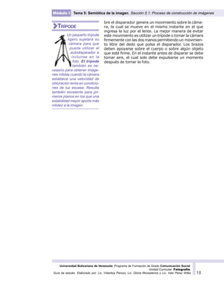 Universidad Bolivariana de Venezuela. Programa de Formación de Grado Comunicación Social.
Unidad Curricular: Fotografía.
Guía de estudio. Elaborado por: Lic. Vidaritza Perozo, Lic. Gloria Monasterios y Lic. Inés Pérez Wilke 18
Módulo I Tema 5: Semiótica de la imagen. Sección 5.1: Proceso de construcción de imágenes
bre el disparador genera un movimiento sobre la cáma-
ra, la cual se mueve en el mismo instante en el que
ingresa la luz por el lente. La mejor manera de evitar
este movimiento es utilizar un trípode o tomar la cámara
firmemente con las dos manos permitiendo un movimien-
to libre del dedo que pulsa el disparador. Los brazos
deben apoyarse sobre el cuerpo o sobre algún objeto
que esté firme. En el instante antes de disparar se debe
tomar aire, el cual solo debe expulsarse un momento
después de tomar la foto.
Un pequeño trípode
ligero sujetará su
cámara para que
pueda utilizar el
autodisparador e
incluirse en la
foto. El trípode
también es ne-
cesario para obtener imáge-
nes nítidas cuando la cámara
establece una velocidad de
obturación lenta en condicio-
nes de luz escasa. Resulta
también excelente para pri-
meros planos en los que una
estabilidad mayor aporta más
nitidez a la imagen.
TRÍPODE
 