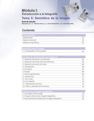 Tema 5: Semiótica de la imagen
Módulo I:
Introducción a la fotografía
Guía de estudio.
Elaborado por: Lic. Vidaritza Perozo, Lic. Gloria Monasterios y Lic. Inés Pérez Wilke
Contenido
Introducción
Objetivo General
Objetivos específicos
Presentación
1. La fotografía como lenguaje
Semiótica de la imagen
04
1. Selección del tema y el momento.
2. Selección del punto final de referencia.
3. Selección del punto de vista.
4. Composición.
5. Encuadre.
6. Ángulo.
7. Planos significantes.
8. Perspectiva.
9. Tres Leyes.
10. Los objetos.
11. Tratamiento de la luz.
12. Filtro y velocidad de las tomas.
Proceso de construcción de imágenes
05
06
06
06
07
08
09
11
11
13
15
16
1. La imagen como unidad.
2. El signo icónico de la imagen fotográfica.
3. Acercamiento al análisis de la imagen fotográica.
Análisis de la imagen fotográfica
19
20
20
03
03
03
 