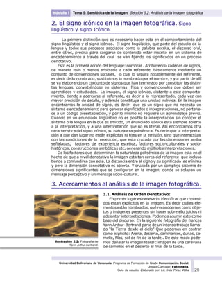 Universidad Bolivariana de Venezuela. Programa de Formación de Grado Comunicación Social.
Unidad Curricular: Fotografía.
Guía de estudio. Elaborado por: Lic. Inés Pérez Wilke 20
Módulo I Tema 5: Semiótica de la imagen. Sección 5.2: Análisis de la imagen fotográfica
2. El signo icónico en la imagen fotográfica. Signo
lingüístico y signo Icónico.
La primera distinción que es necesario hacer esta en el comportamiento del
signo lingüístico y el signo icónico. El signo lingüístico, que parte del estudio de la
lengua y todos sus procesos asociados como la palabra escrita, el discurso oral,
entre otros, precisa para cargarse de contenido estar inscrito en un sistema de
encadenamiento a través del cual se van fijando los significados en un proceso
denotativo.
Esto es la primera acción del lenguaje: nombrar . Atribuyendo cadenas de signos,
de manera más o menos arbitraria a cada referente, básicamente mediante un
conjunto de convenciones sociales, lo cual lo separa notablemente del referente,
es decir de lo nombrado, sustituimos lo nombrado por el nombre, y y a partir de allí
se va elaborando un conjunto de signos que han terminado por constituir las distin-
tas lenguas, convirtiéndose en sistemas fijos y convencionales que deben ser
aprendidos y estudiados. La imagen, el signo icónico, distante a este comporta-
miento, tiende a acercarse al referente, es decir a lo representado, cada vez con
mayor precisión de detalle, y además constituye una unidad indivisa. En la imagen
encontramos la unidad de signo, es decir que es un signo que no necesita un
sistema e encadenamiento para generar significados o interpretaciones, no pertene-
ce a un código preestablecido, y por lo mismo no requiere un aprendizaje previo.
Cuando en un enunciado lingüístico no es posible la interpretación sin conocer el
sistema o la lengua en la que es emitido, un enunciado icónico esta siempre abierto
a la interpretación, y a una interpretación que no es literal. Allí encontramos otra
característica del signo icónico, su naturaleza polisémica. Es decir que la interpreta-
ción a que dan lugar no están explícitas ni fijas en la emisión, sino que interactúan
con las condiciones de la recepción, que esta cruzada por las dimensiones arriba
señaladas, factores de experiencia estética, factores socio-culturales y socio-
históricos, construcciones simbólicas etc, generando múltiples interpretaciones.
De los factores que determinan la naturaleza polisémica de la imagen esta en el
hecho de que a nivel denotativo la imagen esta tan cerca del referente que incluso
tiende a confundirse con este. La distancia entre el signo y su significado es mínima
y pero la dimensión connotativa es abierta. Y cruzada por un complejo sistema de
dimensiones significantes que se configuran en la imagen, donde se solapan un
mensaje perceptivo y un mensaje socio-cultural.
3. Acercamientos al análisis de la imagen fotográfica.
3.1. Análisis de Orden Denotativo:
En primer lugar es necesario identificar que conteni-
dos estan explicitos en la imagen. Es decir cuáles ele-
mentos están nombrados, qué reconocemos como obje-
tos o imágenes presentes sin hacer sobre ello juicios ni
adelantar interpretaciones. Podemos asumir esto como
base del discurso: En la siguiente fotográfía del frances
Yann Arthur-Bertrand parte de un intenso trabajo llama-
do “la Tierra desde el cielo” Que podemos en contrar
como explícito: Arena, desierto, caminantes, dunas, ca-
mello, filas, sol de fin de la tarde,. De este modo pode-
mos deñalar la imagen literal : imagen de una caravana
de camellos en el desierto al final de la tarde.
Ilustración 2.2: Fotografía de
Yann Arthur-bertrand.
 