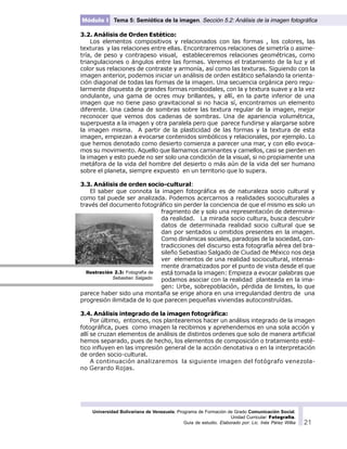 Universidad Bolivariana de Venezuela. Programa de Formación de Grado Comunicación Social.
Unidad Curricular: Fotografía.
Guía de estudio. Elaborado por: Lic. Inés Pérez Wilke 21
Módulo I Tema 5: Semiótica de la imagen. Sección 5.2: Análisis de la imagen fotográfica
3.2. Análisis de Orden Estético:
Los elementos compositivos y relacionados con las formas , los colores, las
texturas y las relaciones entre ellas. Encontraremos relaciones de simetría o asime-
tría, de peso y contrapeso visual, estableceremos relaciones geométricas, como
triangulaciones o ángulos entre las formas. Veremos el tratamiento de la luz y el
color sus relaciones de contraste y armonía, así como las texturas. Siguiendo con la
imagen anterior, podemos iniciar un análisis de orden estático señalando la orienta-
ción diagonal de todas las formas de la imagen. Una secuencia orgánica pero regu-
larmente dispuesta de grandes formas romboidales, con la y textura suave y a la vez
ondulante, una gama de ocres muy brillantes, y allí, en la parte inferior de una
imagen que no tiene paso gravitacional si no hacia sí, encontramos un elemento
diferente. Una cadena de sombras sobre las textura regular de la imagen, mejor
reconocer que vemos dos cadenas de sombras. Una de apariencia volumétrica,
superpuesta a la imagen y otra paralela pero que parece fundirse y alargarse sobre
la imagen misma. A partir de la plasticidad de las formas y la textura de esta
imagen, empiezan a evocarse contenidos simbólicos y relacionales, por ejemplo. Lo
que hemos denotado como desierto comienza a parecer una mar, y con ello evoca-
mos su movimiento. Aquello que llamamos caminantes y camellos, casi se pierden en
la imagen y esto puede no ser solo una condición de la visual, si no propiamente una
metáfora de la vida del hombre del desierto o más aún de la vida del ser humano
sobre el planeta, siempre expuesto en un territorio que lo supera.
3.3. Análisis de orden socio-cultural:
El saber que connota la imagen fotográfica es de naturaleza socio cultural y
como tal puede ser analizada. Podemos acercarnos a realidades socioculturales a
través del documento fotográfico sin perder la conciencia de que el mismo es solo un
fragmento de y solo una representación de determina-
da realidad. La mirada socio cultura, busca descubrir
datos de determinada realidad socio cultural que se
dan por sentados u omitidos presentes en la imagen.
Como dinámicas sociales, paradojas de la sociedad, con-
tradicciones del discurso esta fotografía aérea del bra-
sileño Sebastiao Salgado de Ciudad de México nos deja
ver elementos de una realidad sociocultural, intensa-
mente dramatizados por el punto de vista desde el que
está tomada la imagen: Empieza a evocar palabras que
podamos asociar con la realidad planteada en la ima-
gen: Urbe, sobrepoblación, pérdida de limites, lo que
parece haber sido una montaña se erige ahora en una irregularidad dentro de una
progresión ilimitada de lo que parecen pequeñas viviendas autoconstruídas.
3.4. Análisis integrado de la imagen fotográfica:
Por último, entonces, nos plantearemos hacer un análisis integrado de la imagen
fotográfica, pues como imagen la recibimos y aprehendemos en una sola acción y
allí se cruzan elementos de análisis de distintos ordenes que solo de manera artificial
hemos separado, pues de hecho, los elementos de composición o tratamiento esté-
tico influyen en las impresión general de la acción denotativa o en la interpretación
de orden socio-cultural.
A continuación analizaremos la siguiente imagen del fotógrafo venezola-
no Gerardo Rojas.
Ilustración 2.3: Fotografía de
Sebastiao Salgado.
 