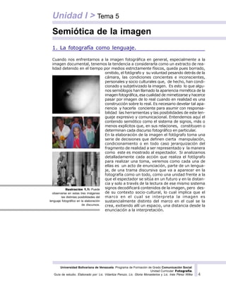 Universidad Bolivariana de Venezuela. Programa de Formación de Grado Comunicación Social.
Unidad Curricular: Fotografía.
Guía de estudio. Elaborado por: Lic. Vidaritza Perozo, Lic. Gloria Monasterios y Lic. Inés Pérez Wilke 4
Semiótica de la imagen
Unidad I > Tema 5
1. La fotografía como lenguaje.
Cuando nos enfrentamos a la imagen fotográfica en general, especialmente a la
imagen documental, tenemos la tendencia a considerarla como un extracto de rea-
lidad detenido en el tiempo por medios estrictamente físicos, queda pues borrado,
omitido, el fotógrafo y su voluntad pesando detrás de la
cámara, las condiciones concientes e inconscientes,
personales y socio culturales que, de hecho, han condi-
cionado y subjetivizado la imagen. Es esto lo que algu-
nos semiólogos han llamado la apariencia mimética de la
imagen fotográfica, esa cualidad de mimetizarse y hacerce
pasar por imagen de lo real cuando en realidad es una
construcción sobre lo real. Es necesario develar tal apa-
riencia y hacerla conciente para asumir con responsa-
bilidad las herramientas y las posibilidades de este len-
guaje expresivo y comunicacional. Entendemos aquí el
contenido semiótico como el sistema de signos, más o
menos explícitos que, en sus relaciones, constituyen o
determinan cada discurso fotográfico en particular.
En la elaboración de la imagen el fotógrafo toma una
serie de decisiones que definen cierta manipulación,
condicionamiento o en todo caso jerarquización del
fragmento de realidad a ser representado y la manera
como este es mostrado al espectador. Si analizamos
detalladamente cada acción que realiza el fotógrafo
para realizar una toma, veremos como cada una de
ellas es un acto de enunciación, parte de un lengua-
je, de una trama discursiva que va a aparecer en la
fotografía como un todo, como una unidad frente a la
que el espectador se sitúa en un futuro y en la distan-
cia y solo a través de la lectura de ese mismo sistema
signos decodificará contenidos de la imagen, pero des-
de su contexto socio-cultural, lo cual implica que el
marco en el cual se interpreta la imagen es
sustancialmente distinto del marco en el cual se la
crea, exitiendo allí un espacio, una distancia desde la
enunciación a la interpretación.
Ilustración 1.1: Puede
observarse en estas tres imágenes
las distintas posibilidades del
lenguaje fotográfico en la elaboración
de discursos.
 