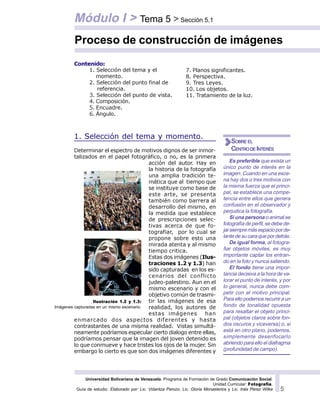Universidad Bolivariana de Venezuela. Programa de Formación de Grado Comunicación Social.
Unidad Curricular: Fotografía.
Guía de estudio. Elaborado por: Lic. Vidaritza Perozo, Lic. Gloria Monasterios y Lic. Inés Pérez Wilke 5
Contenido:
1. Selección del tema y momento.
Determinar el espectro de motivos dignos de ser inmor-
talizados en el papel fotográfico, o no, es la primera
acción del autor. Hay en
la historia de la fotografía
una amplia tradición te-
mática que al tiempo que
se instituye como base de
este arte, se presenta
también como barrera al
desarrollo del mismo, en
la medida que establece
de prescripciones selec-
tivas acerca de que fo-
tografiar, por lo cual se
propone sobre esto una
mirada atenta y al mismo
tiempo critica.
Estas dos imágenes (Ilus-
traciones 1.2 y 1.3) han
sido capturadas en los es-
cenarios del conflicto
judeo-palestino. Aun en el
mismo escenario y con el
objetivo común de trasmi-
tir las imágenes de esa
realidad, los autores de
estas imágenes han
enmarcado dos aspectos diferentes y hasta
contrastantes de una misma realidad. Vistas simultá-
neamente podríamos especular cierto dialogo entre ellas,
podríamos pensar que la imagen del joven detenido es
lo que conmueve y hace tristes los ojos de la mujer. Sin
embargo lo cierto es que son dos imágenes diferentes y
Proceso de construcción de imágenes
Módulo I > Tema 5 > Sección 5.1
Es preferible que exista un
único punto de interés en la
imagen. Cuando en una esce-
na hay dos o tres motivos con
la misma fuerza que el princi-
pal, se establece una compe-
tencia entre ellos que genera
confusión en el observador y
perjudica la fotografía.
Si una persona o animal se
fotografía de perfil, se debe de-
jarsiempremásespacioporde-
lantedesucaraquepordetrás.
De igual forma, al fotogra-
fiar objetos móviles, es muy
importante captar los entran-
do en la foto y nunca saliendo.
El fondo tiene una impor-
tancia decisiva a la hora de va-
lorar el punto de interés, y por
lo general, nunca debe com-
petir con el motivo principal.
Para ello podemos recurrir a un
fondo de tonalidad opuesta
para resaltar el objeto princi-
pal (objetos claros sobre fon-
dos oscuros y viceversa) o, si
está en otro plano, podemos,
simplemente desenfocarlo
abriendo para ello el diafragma
(profundidad de campo).
SOBRE EL
CENTRODEINTERÉS
7. Planos significantes.
8. Perspectiva.
9. Tres Leyes.
10. Los objetos.
11. Tratamiento de la luz.
1. Selección del tema y el
momento.
2. Selección del punto final de
referencia.
3. Selección del punto de vista.
4. Composición.
5. Encuadre.
6. Ángulo.
Ilustración 1.2 y 1.3:
Imágenes capturadas en un mismo escenario.
 