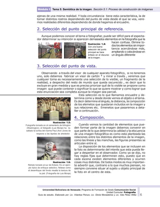 Universidad Bolivariana de Venezuela. Programa de Formación de Grado Comunicación Social.
Unidad Curricular: Fotografía.
Guía de estudio. Elaborado por: Lic. Vidaritza Perozo, Lic. Gloria Monasterios y Lic. Inés Pérez Wilke 6
Módulo I Tema 5: Semiótica de la imagen. Sección 5.1: Proceso de construcción de imágenes
ajenas de una misma realidad. Y toda circunstancia tiene esta característica, la de
tomar distintos rostros dependiendo del punto de vista desde el que se vea, vere-
mos realidades diferentes dependiendo de donde hagamos el encuadre.
2. Selección del punto principal de referencia.
Aunque podemos conocer el tema a fotografiar, puede ser difícil para el especta-
dor determinar su intención si aparecen demasiados elementos en la fotografía que la
hacen confusa. Elimine to-
dos los elementos sin impor-
tancia acercándose más,
ampliando o colocándose en
un ángulo diferente
3. Selección del punto de vista.
Observando a través del visor de cualquier aparato fotográfico, si no tenemos
uno, solo debemos fabricar un visor de cartón * y mirar a través , veremos que
cualquier toma es necesariamente una selección de lo visible, un fragmento de la
realidad, a despecho del resto de mundo que queda oscurecido , es decir que lo
excluye en gran medida y que es preciso priorizar qué de lo visible se propone como
imagen que puede contener o significar lo que se quiere mostrar y como lograr que
esta enunciación sea completa aunque la imagen sea parcial.
Esta selección es lo que llamamos encuadre y de-
termina como y desde donde vemos el objeto o el tema.
Es decir determina el ángulo, la distancia, la compocición
de los elemetos que quedaran incluidos en la imagen y
sus relaciones etc. Emenetos que pasaremos a deta-
llar a continuación.
4. Composición.
Cuando vemos la cantidad de elementos que pue-
den formar parte de la imagen debemos convenir en
que parte de lo que determina la calidad y la elocuencia
de una imagen fotográfica es como esta planteada las
relaciones entre los distintos elementos de la imagen,
como las líneas y las manchas, las figuras presentes se
articulan entre sí.
La disposición de los elementos que se incluyen en
la foto es determinante del interés que esta pueda lle-
gar a despertar en el observador. Como ya se dijo, no
hay reglas fijas que determinen esto, puesto que en
cada escena existen elementos diferentes y ocurren
cosas muy distintas. De todos modos es muy importan-
te advertir que, contrario a lo que muchos piensan, no
siempre conviene situar al sujeto u objeto principal de
la foto en el centro de esta.
Ilustración 1.5:
Fotografía tomada en el cementerio de Arlington
(Washington), el fotógrafo (Luis Monje) ha re-
saltado la tumba del marine Paul Jhon Jones de
respecto a las lápidas de alrededor.
Ilustración 1.6:
Retrato tomado al sur de Ankara. Es un ejem-
plo típico de enfoque selectivo. Nótese como
el desenfoque del fondo resalta la textura de
la piel. (Fotografía de Luis Monje)
Ilustración 1.4:
Con una buena
selección del punto
principal se hace
énfasis en el discurso
de la imagen.
 