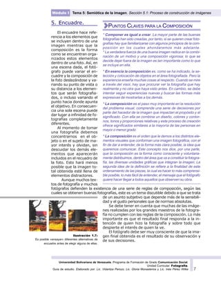 Universidad Bolivariana de Venezuela. Programa de Formación de Grado Comunicación Social.
Unidad Curricular: Fotografía.
Guía de estudio. Elaborado por: Lic. Vidaritza Perozo, Lic. Gloria Monasterios y Lic. Inés Pérez Wilke 7
Módulo I Tema 5: Semiótica de la imagen. Sección 5.1: Proceso de construcción de imágenes
Ilustración 1.7:
Es posible «ensayar» diferentes alternativas de
encuadre antes de elegir alguna de ellas.
5. Encuadre.
El encuadre hace refe-
rencia a los elementos que
se incluyen dentro de una
imagen mientras que la
composición es la forma
como se encuentran orga-
nizados estos elementos
dentro de una foto. Así, en
una escena dada, el fotó-
grafo puede variar el en-
cuadre y la composición de
la foto deslazándose y va-
riando su punto de vista o
su distancia a los elemen-
tos que serán fotografia-
dos, o incluso variando el
punto hacia donde apunta
el objetivo. En consecuen-
cia una sola escena puede
dar lugar a infinidad de fo-
tografías completamente
diferentes.
Al momento de tomar
una fotografía debemos
concentrarnos en el ob-
jeto o en el sujeto de ma-
yor interés y olvidan, sin
descuidar los demás ele-
mentos que aparecerán
incluidos en el recuadro de
la foto. Esto hará menos
posible que la imagen to-
tal obtenida esté llena de
elementos distractores.
Aunque muchos tex-
tos de fotografía y muchos
fotógrafos defienden la existencia de una serie de reglas de composición, según las
cuales se obtienen buenas fotografías, este es un tema discutible debido a que se trata
de un asunto subjetivo que depende más de la sensibili-
dad y el gusto personales que de normas absolutas.
Se debe tener en cuenta que muchas de las imáge-
nes realizadas por los grandes maestros de la fotogra-
fía no cumplen con las reglas de la composición. Lo más
importante es que el resultado final responda a la in-
tención de quien hizo la fotografía y sobre todo que
despierte el interés de quien la ve.
El fotógrafo debe ser muy consciente de que la ima-
gen final obtenida es el resultado de su observación y
de sus decisiones.
* Componer es igual a crear. La mayor parte de las buenas
fotografías han sido creadas, por tanto, si se quieren crear foto-
grafías hay que familiarizarse con algunos principios de la com-
posición en los cuales ahondaremos más adelante.
* La verdadera fuerza de una buena imagen radica en la combi-
nación de un motivo y una composición vigorosa; lo que se
decide dejar fuera de la imagen es tan importante como lo que
se incluye en ella.
* En esencia la composición es, como se ha indicado, la se-
lección y colocación de objetos en el área fotografiada. Pero la
experiencia enseña muchas cosas al respecto. Cuando se mire
a través del visor, hay que procurar ver la fotografía que hay
realmente y no otra que haya visto antes. En cambio, se debe
intentar seguir experiencias nuevas y buscar las formas más
expresivas de mostrarlas a los demás.
* La composición es el paso muy importante en la resolución
del problema visual, comprende una serie de decisiones por
parte del hacedor de la imagen que impactan el propósito y el
significado. Con ella se combina un diseño, colores y contor-
nos, tonos y proporciones relativas y este proceso de creación
ofrece significados similares a la mayoría de las personas en
mayor o menor grado
* La composición es el orden que le demos a los distintos ele-
mentos visuales que conforman una imagen fotográfica, con el
fin de dar a entender, de la forma más clara posible, la idea que
queremos comunicar. Este concepto nos dice, por una parte,
que la composición es la forma como consciente y voluntaria-
mente distribuimos, dentro del área que va a constituir la fotogra-
fía, las diversas unidades gráficas que integran la imagen; La
segunda idea de la definición se refiere a la finalidad de este
ordenamiento de las piezas, la cual es hacer lo más comprensi-
ble posible, lo más fácil de entender, el mensaje que el fotógrafo
quiere hacer llegar a todos aquellos que observen su obra.
PUNTOS CLAVES PARA LA COMPOSICIÓN
 