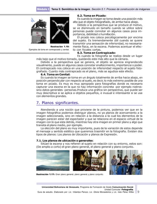 Universidad Bolivariana de Venezuela. Programa de Formación de Grado Comunicación Social.
Unidad Curricular: Fotografía.
Guía de estudio. Elaborado por: Lic. Vidaritza Perozo, Lic. Gloria Monasterios y Lic. Inés Pérez Wilke 9
Módulo I Tema 5: Semiótica de la imagen. Sección 5.1: Proceso de construcción de imágenes
6.2. Toma en Picado:
Es cuando la imagen se toma desde una posición más
alta que el objeto fotografiado, de arriba hacia abajo.
Debido a la perspectiva que se produce el motivo,
se ve disminuido en tamaño cuando se utilice sobre
personas puede connotar en algunos casos poca im-
portancia, debilidad o humillación.
El picado nos coloca psicológicamente por encima
del sujeto. Es tremendamente útil cuando se quiere
transmitir una sensación de inferioridad, no necesaria-
mente física, en la escena. Podemos acentuar el efec-
to con focales cortas.
6.3. Toma en Contrapicado:
Es cuando la fotografía se realiza desde un lugar
más bajo que el motivo tomado, quedando este más alto que la cámara.
Debido a la perspectiva que se genera, el objeto se aprecia engrandecido
visualmente, puede en algunos casos connotar enaltecimiento, importancia o poder.
El contrapicado nos coloca en una posición de inferioridad respecto al sujeto foto-
grafiado. Cuanto más contrapicado es el plano, más se agudiza este efecto.
6.4. Toma en Cenital:
Es cuando la imagen se toma en un ángulo totalmente de arriba hacia abajo, en
posición perpendicular con respecto al suelo, es decir, lo más extremo posible de una
toma en picado. Es muy es muy apropiado para fotografías donde es necesario
capturar una escena en la que no hay información concreta -por ejemplo rostros-
sino datos generales -personas.Produce una gráfica sin perspectiva, que puede ser
muy descriptiva si se aplica a objetos pequeños, e inusual e interesante si se usa
con elementos grandes.
7. Planos significantes.
Atendiendo a una noción que proviene de la pintura, podemos ver que en la
imagen fotográfica podemos distinguir planos, no ya planos de acercamiento a la
imagen seleccionada, sino en relación a la distancia a la cual los elementos de la
imagen parecen estar del espectador y que se relaciona en el espacio virtual de la
imagen con lo que esta detrás, mientras hay otra imagen en primer plano y algo que
transita el plano medio, por ejemplo.
La elección del plano es muy importante, pues de la variación de estos depende
el mensaje y sentido estético que queremos trasmitir en la fotografia. Existen dos
tipos de planos: Los planos de Ubicación y planos de Expresión.
7.1. Los planos de ubicación o generales:
Sitúan la escena y nos refieren al sujeto en relación con su entorno, estos son:
(De amplio a corto) el gran plano general, el plano general y plano conjunto.
Ilustración 1.11: Gran plano general, plano general y plano conjunto.
Ilustración 1.10:
Ejemplos de toma en contrapicado y cenital.
 