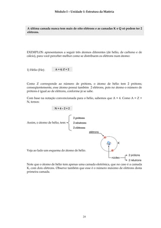 Módulo I – Unidade 1: Estrutura da Matéria




A última camada nunca tem mais de oito elétrons e as camadas K e Q só podem ter 2
elétrons.




EXEMPLOS: apresentamos a seguir três átomos diferentes (de hélio, de carbono e de
cálcio), para você perceber melhor como se distribuem os elétrons num átomo:



1) Hélio (He):       A = 4; Z = 2




Como Z corresponde ao número de prótons, o átomo de hélio tem 2 prótons;
conseqüentemente, esse átomo possui também 2 elétrons, pois no átomo o número de
prótons é igual ao de elétrons, conforme já se sabe.

Com base na notação convencionada para o hélio, sabemos que A = 4. Como A = Z +
N, temos:

                    N=4–2=2


                                    2 prótons
Assim, o átomo de hélio, tem:       2 nêutrons
                                    2 elétrons
                                                 elétrons

                                                            -

                                                                +
                                                                        K

Veja ao lado um esquema do átomo de hélio.                          -

                                                                             2 prótons
                                                                    núcleo
                                                                             2 nêutrons
Note que o átomo de hélio tem apenas uma camada eletrônica, que no caso é a camada
K, com dois elétrons. Observe também que esse é o número máximo de elétrons desta
primeira camada.




                                            24
 