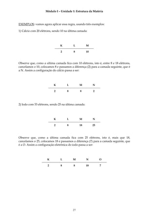 Módulo I – Unidade 1: Estrutura da Matéria



EXEMPLOS: vamos agora aplicar essa regra, usando três exemplos:

1) Cálcio com 20 elétrons, sendo 10 na última camada:




                                K         L           M

                                2         8           10



Observe que, como a ultima camada fica com 10 elétrons, isto é, entre 8 e 18 elétrons,
cancelamos o 10, colocamos 8 e passamos a diferença (2) para a camada seguinte, que é
a N. Assim a configuração do cálcio passa a ser:




                           K         L         M           N

                           2         8         8           2




2) Iodo com 53 elétrons, sendo 25 na última camada:




                           K         L         M           N

                           2         8         18          25



Observe que, como a última camada fica com 25 elétrons, isto é, mais que 18,
cancelamos o 25, colocamos 18 e passamos a diferença (7) para a camada seguinte, que
é a O. Assim a configuração eletrônica do iodo passa a ser:




                      K         L        M            N         O

                      2         8         8           18        7




                                         27
 