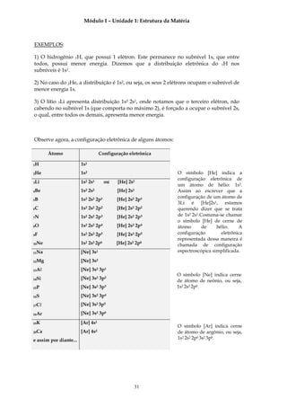 Módulo I – Unidade 1: Estrutura da Matéria



EXEMPLOS:

1) O hidrogênio 1H, que possui 1 elétron. Este permanece no subnível 1s, que entre
todos, possui menor energia. Dizemos que a distribuição eletrônica do 1H nos
subníveis é 1s1.

2) No caso do 2He, a distribuição é 1s2, ou seja, os seus 2 elétrons ocupam o subnível de
menor energia 1s.

3) O lítio 3Li apresenta distribuição 1s2 2s1, onde notamos que o terceiro elétron, não
cabendo no subnível 1s (que comporta no máximo 2), é forçado a ocupar o subnível 2s,
o qual, entre todos os demais, apresenta menor energia.



Observe agora, a configuração eletrônica de alguns átomos:

       Átomo                       Configuração eletrônica

1H                      1s1
2He                     1s2                                   O símbolo [He] indica a
                                                              configuração eletrônica de
3Li                     1s2 2s1       ou   [He] 2s1
                                                              um átomo de hélio: 1s2.
4Be                     1s2 2s2            [He] 2s2           Assim ao escrever que a
                                                              configuração de um átomo de
5B                      1s2 2s2 2p1        [He] 2s2 2p1
                                                              3Li é [He]2s1, estamos
6C                      1s2 2s2 2p2        [He] 2s2 2p2       querendo dizer que se trata
7N                      1s2 2s2 2p3        [He] 2s2 2p3       de 1s2 2s1.Costuma-se chamar
                                                              o símbolo [He] de cerne de
8O                      1s2 2s2 2p4        [He] 2s2 2p4       átomo       de    hélio.    A
9F                      1s2 2s2 2p5        [He] 2s2 2p5       configuração        eletrônica
                                                              representada dessa maneira é
10Ne                    1s2 2s2 2p6        [He] 2s2 2p6       chamada de configuração
11Na                    [Ne] 3s1                              espectroscópica simplificada.

12Mg                    [Ne] 3s2
13Aℓ                    [Ne] 3s2 3p1
                                                              O símbolo [Ne] indica cerne
14Si                    [Ne] 3s2 3p2
                                                              de átomo de neônio, ou seja,
15P                     [Ne] 3s2 3p3                          1s2 2s2 2p6.

16S                     [Ne] 3s2 3p4
17Cℓ                    [Ne] 3s2 3p5

18Ar                    [Ne] 3s2 3p6

19K                     [Ar] 4s1
                                                              O símbolo [Ar] indica cerne
20Ca                    [Ar] 4s2                              de átomo de argônio, ou seja,
e assim por diante...                                         1s2 2s2 2p6 3s2 3p6.




                                                   31
 