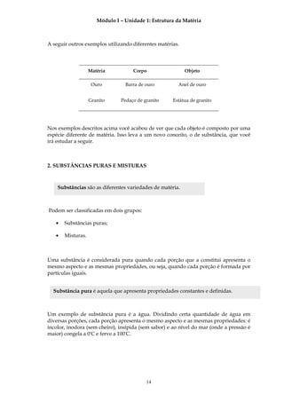 Módulo I – Unidade 1: Estrutura da Matéria



A seguir outros exemplos utilizando diferentes matérias.




                   Matéria          Corpo                  Objeto

                    Ouro         Barra de ouro          Anel de ouro


                   Granito     Pedaço de granito     Estátua de granito




Nos exemplos descritos acima você acabou de ver que cada objeto é composto por uma
espécie diferente de matéria. Isso leva a um novo conceito, o de substância, que você
irá estudar a seguir.



2. SUBSTÂNCIAS PURAS E MISTURAS



    Substâncias são as diferentes variedades de matéria.



Podem ser classificadas em dois grupos:

   •   Substâncias puras;

   •   Misturas.



Uma substância é considerada pura quando cada porção que a constitui apresenta o
mesmo aspecto e as mesmas propriedades, ou seja, quando cada porção é formada por
partículas iguais.


  Substância pura é aquela que apresenta propriedades constantes e definidas.



Um exemplo de substância pura é a água. Dividindo certa quantidade de água em
diversas porções, cada porção apresenta o mesmo aspecto e as mesmas propriedades: é
incolor, inodora (sem cheiro), insípida (sem sabor) e ao nível do mar (onde a pressão é
maior) congela a 0ºC e ferve a 100ºC.




                                          14
 