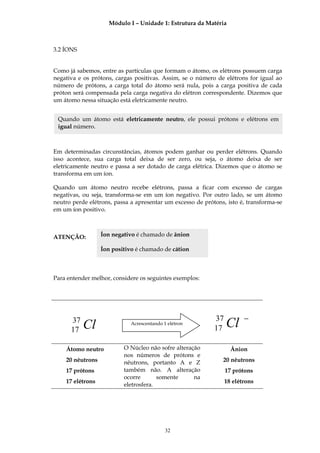 Módulo I – Unidade 1: Estrutura da Matéria



3.2 ÍONS


Como já sabemos, entre as partículas que formam o átomo, os elétrons possuem carga
negativa e os prótons, cargas positivas. Assim, se o número de elétrons for igual ao
número de prótons, a carga total do átomo será nula, pois a carga positiva de cada
próton será compensada pela carga negativa do elétron correspondente. Dizemos que
um átomo nessa situação está eletricamente neutro.


 Quando um átomo está eletricamente neutro, ele possui prótons e elétrons em
 igual número.



Em determinadas circunstâncias, átomos podem ganhar ou perder elétrons. Quando
isso acontece, sua carga total deixa de ser zero, ou seja, o átomo deixa de ser
eletricamente neutro e passa a ser dotado de carga elétrica. Dizemos que o átomo se
transforma em um íon.

Quando um átomo neutro recebe elétrons, passa a ficar com excesso de cargas
negativas, ou seja, transforma-se em um íon negativo. Por outro lado, se um átomo
neutro perde elétrons, passa a apresentar um excesso de prótons, isto é, transforma-se
em um íon positivo.



ATENÇÃO:          Íon negativo é chamado de ânion

                  Íon positivo é chamado de cátion



Para entender melhor, considere os seguintes exemplos:




      37                                                    37          −
      17   Cl                Acrescentando 1 elétron
                                                            17   Cl
    Átomo neutro          O Núcleo não sofre alteração             Ânion
                          nos números de prótons e
    20 nêutrons           nêutrons, portanto A e Z             20 nêutrons
    17 prótons            também não. A alteração                17 prótons
                          ocorre       somente      na
    17 elétrons                                                  18 elétrons
                          eletrosfera.




                                            32
 