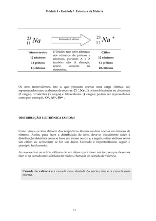 Módulo I – Unidade 1: Estrutura da Matéria




      23
      11   Na                   Retirando 1 elétron
                                                              23
                                                              11   Na +
        Átomo neutro        O Núcleo não sofre alteração           Cátion
                            nos números de prótons e
         12 nêutrons        nêutrons, portanto A e Z            12 nêutrons
          11 prótons        também não. A alteração             11 prótons
                            ocorre       somente      na
         11 elétrons                                            10 elétrons
                            eletrosfera.




Os íons monovalentes, isto é, que possuem apenas uma carga elétrica, são
representados como acabamos de mostrar: Cℓ −, Na+. Já os íons bivalentes ou divalentes
(2 cargas), trivalentes (3 cargas) e tetravalentes (4 cargas) podem ser representados
como por exemplo, O2-, Aℓ3+, Pb4+ .




DISTRIBUIÇÃO ELETRÔNICA EM ÍONS



Como vimos os íons diferem dos respectivos átomos neutros apenas no número de
elétrons. Assim, para fazer a distribuição de íons, deve-se inicialmente fazer a
distribuição eletrônica como se fosse um átomo neutro e, a seguir, retirar elétrons se for
um cátion ou acrescentar se for um ânion. Contudo é importantíssimo seguir o
princípio fundamental:

Ao acrescentar ou retirar elétrons de um átomo para fazer um íon, sempre devemos
fazê-lo na camada mais afastada do núcleo, chamada de camada de valência.




   Camada de valência é a camada mais afastada do núcleo, isto é, a camada mais
   externa.




                                             33
 