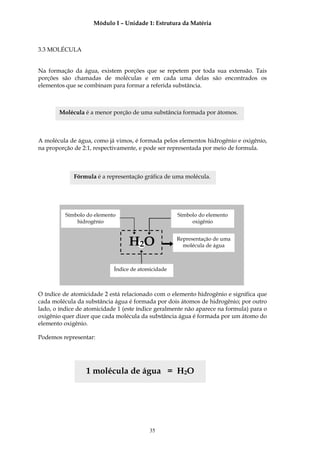 Módulo I – Unidade 1: Estrutura da Matéria



3.3 MOLÉCULA


Na formação da água, existem porções que se repetem por toda sua extensão. Tais
porções são chamadas de moléculas e em cada uma delas são encontrados os
elementos que se combinam para formar a referida substância.



       Molécula é a menor porção de uma substância formada por átomos.



A molécula de água, como já vimos, é formada pelos elementos hidrogênio e oxigênio,
na proporção de 2:1, respectivamente, e pode ser representada por meio de formula.



             Fórmula é a representação gráfica de uma molécula.




          Símbolo do elemento                       Símbolo do elemento
              hidrogênio                                 oxigênio



                                  H2O               Representação de uma
                                                      molécula de água



                            Índice de atomicidade



O índice de atomicidade 2 está relacionado com o elemento hidrogênio e significa que
cada molécula da substância água é formada por dois átomos de hidrogênio; por outro
lado, o índice de atomicidade 1 (este índice geralmente não aparece na formula) para o
oxigênio quer dizer que cada molécula da substância água é formada por um átomo do
elemento oxigênio.

Podemos representar:




                  1 molécula de água = H2O




                                          35
 