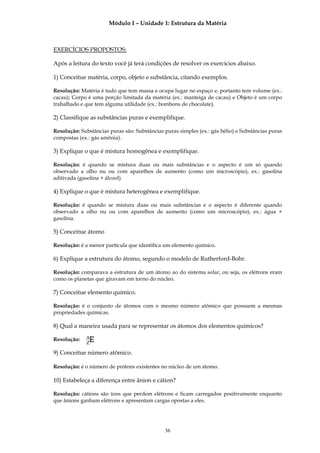 Módulo I – Unidade 1: Estrutura da Matéria



EXERCÍCIOS PROPOSTOS:

Após a leitura do texto você já terá condições de resolver os exercícios abaixo.

1) Conceitue matéria, corpo, objeto e substância, citando exemplos.

Resolução: Matéria é tudo que tem massa e ocupa lugar no espaço e, portanto tem volume (ex.:
cacau); Corpo é uma porção limitada da matéria (ex.: manteiga de cacau) e Objeto é um corpo
trabalhado e que tem alguma utilidade (ex.: bombons de chocolate).

2) Classifique as substâncias puras e exemplifique.

Resolução: Substâncias puras são: Substâncias puras simples (ex.: gás hélio) e Substâncias puras
compostas (ex.: gás amônia).

3) Explique o que é mistura homogênea e exemplifique.

Resolução: é quando se mistura duas ou mais substâncias e o aspecto é um só quando
observado a olho nu ou com aparelhos de aumento (como um microscópio), ex.: gasolina
aditivada (gasolina + álcool).

4) Explique o que é mistura heterogênea e exemplifique.

Resolução: é quando se mistura duas ou mais substâncias e o aspecto é diferente quando
observado a olho nu ou com aparelhos de aumento (como um microscópio), ex.: água +
gasolina.

5) Conceitue átomo

Resolução: é a menor partícula que identifica um elemento químico.

6) Explique a estrutura do átomo, segundo o modelo de Rutherford-Bohr.

Resolução: comparava a estrutura de um átomo ao do sistema solar, ou seja, os elétrons eram
como os planetas que giravam em torno do núcleo.

7) Conceitue elemento químico.

Resolução: é o conjunto de átomos com o mesmo número atômico que possuem a mesmas
propriedades químicas.

8) Qual a maneira usada para se representar os átomos dos elementos químicos?

Resolução:   AE
             Z
9) Conceitue número atômico.

Resolução: é o número de prótons existentes no núcleo de um átomo.

10) Estabeleça a diferença entre ânion e cátion?

Resolução: cátions são íons que perdem elétrons e ficam carregados positivamente enquanto
que ânions ganham elétrons e apresentam cargas opostas a eles.




                                              36
 