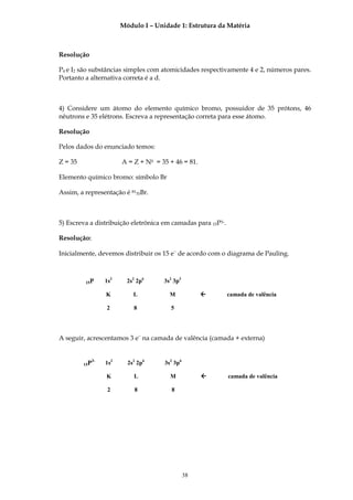 Módulo I – Unidade 1: Estrutura da Matéria



Resolução

P4 e I2 são substâncias simples com atomicidades respectivamente 4 e 2, números pares.
Portanto a alternativa correta é a d.



4) Considere um átomo do elemento químico bromo, possuidor de 35 prótons, 46
nêutrons e 35 elétrons. Escreva a representação correta para esse átomo.

Resolução

Pelos dados do enunciado temos:

Z = 35                    A = Z + N0 = 35 + 46 = 81.

Elemento químico bromo: símbolo Br

Assim, a representação é 8135Br.



5) Escreva a distribuição eletrônica em camadas para 15P3-.

Resolução:

Inicialmente, devemos distribuir os 15 e− de acordo com o diagrama de Pauling.



         15P        1s2     2s2 2p6     3s2 3p3

                    K         L           M                  camada de valência

                    2         8           5




A seguir, acrescentamos 3 e− na camada de valência (camada + externa)


               3-
         15P        1s2     2s2 2p6     3s2 3p6

                    K         L           M                  camada de valência

                     2         8           8




                                                  38
 