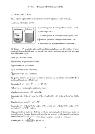 Módulo I – Unidade 1: Estrutura da Matéria



AGORA É COM VOCÊS:

6) As figuras representam as misturas de óleo com água e de álcool com água.

Assinale a alternativa correta.

                                         a) Alcool e água em A, correspondendo o alcool a fase 2.
   Recipiente A     Recipiente B

                                         b) Oleo e água em B.

       fase 1                            c) Alcool e água em A, correspondendo a água a fase 1.

       fase 2                            d) Oleo em água em A, correspondendo o oleo a fase1.

                                         e) Oleo e água em A, correspondendo o oleo a fase 2.


7) (Funest – SP) Ar, iodo, gás carbônico, latão, naftalina, ouro 18 quilates. Se esses
materiais forem classificados em substâncias puras e misturas, pertencerão ao grupo
das substâncias puras:

a) ar, gás carbônico e latão.

b) iodo,ouro 18 quilates e naftaleno

c) gás carbônico, latão e iodo

d) ar, ouro 18 quilates e naftaleno

e) gás carbônico, iodo e naftaleno

8) Qual o número de massa e o número atômico de um átomo constituído de 17
prótons, 18 nêutrons e 17 elétrons?

Resolução: Z = p+ = 17; A = N0 + p+= 18 + 17 = 35.

9) Escreva as configurações eletrônicas para:

a) cada um dos átomos 17Cℓ, 12Mg, 10Ne.

Resolução: 10Ne : 1s2 2s2 2p6; 12Mg : 1s2 2s2 2p6 3s2 ou [Ne] 3s2; 17Cℓ : 1s2 2s2 2p6 3s2 3p5 ou [Ne] 3s2
3p5

b) cada um dos íons 17Cℓ-, 19K+, 13Aℓ3+

Resolução: 17Cℓ- : 1s2 2s2 2p6 3s2 3p6 ou [Ne] 3s2 3p6 ou [Ar]; 19K+ : 1s2 2s2 2p6 3s2 3p6 ou [Ne] 3s2 3p6
ou [Ar]; 13Aℓ3+ : 1s2 2s2 2p6 ou [Ne];

10) A corrosão de materiais de ferro envolve a transformação de átomos do metal em
íons (ferroso e férrico). Quantos elétrons há no terceiro nível energético do átomo
neutro de ferro?(Z=26).         3º nível mais energético = camada L→ 8 elétrons.

Resolução: 26Fe : 1s2 2s2 2p6 3s2 3p6 4s2 3d6


                                                   39
 