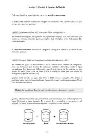 Módulo I – Unidade 1: Estrutura da Matéria



Podemos classificar as substâncias puras em: simples e compostas.


a) substância simples: substâncias simples ou elementar são aquelas formadas por
apenas um elemento químico.



EXEMPLOS: Gases oxigênio (O2), nitrogênio (N2) e hidrogênio (H2)

As substâncias oxigênio, nitrogênio e hidrogênio são simples, pois, são formados por
átomos do mesmo elemento químico, oxigênio (O), nitrogênio (N) e hidrogênio (H),
respectivamente.



b) substância composta: substâncias compostas são aquelas formadas por mais de um
elemento químico.



EXEMPLOS: água (H2O), sal de cozinha (NaCℓ) e ácido clorídrico (HCℓ)

As substâncias água, sal de cozinha e o ácido clorídrico são substâncias compostas,
pois, são formadas por átomos de elementos químicos diferentes, sendo a água
formada por dois átomos de hidrogênio e um de oxigênio, o sal de cozinha por um
átomo de sódio (Na) e um de cloro (Cℓ) e o ácido clorídrico por um átomo de
hidrogênio (H) e um de cloro (Cℓ).

Quando uma amostra de água não ferve a 100ºC ou não congela a 0ºC temos a
indicação que o material examinado não é puro, isto é, não contém apenas água. Neste
caso, temos uma mistura.



   Mistura é a reunião de duas ou mais substâncias que não reagem entre si.



Quando adicionamos sal na água, lentamente o sal desaparece, mas nada surge em seu
lugar. Retirando a água (através do processo de evaporação), recuperamos o sal
original. Portanto, água e sal estavam juntos, constituindo uma mistura.




                              +                   =

             Sal de cozinha           Água            Sal de cozinha + Água




                                         15
 