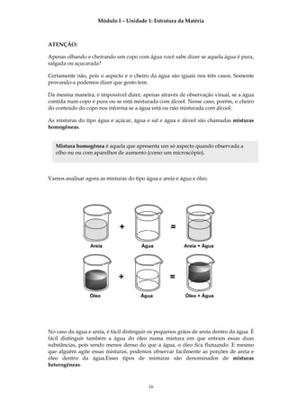Módulo I – Unidade 1: Estrutura da Matéria



ATENÇÃO:

Apenas olhando e cheirando um copo com água você sabe dizer se aquela água é pura,
salgada ou açucarada?

Certamente não, pois o aspecto e o cheiro da água são iguais nos três casos. Somente
provando-a podemos dizer que gosto tem.

Da mesma maneira, é impossível dizer, apenas através de observação visual, se a água
contida num copo é pura ou se está misturada com álcool. Nesse caso, porém, o cheiro
do conteúdo do copo nos informa se a água está ou não misturada com álcool.

As misturas do tipo água e açúcar, água e sal e água e álcool são chamadas misturas
homogêneas.


   Mistura homogênea é aquela que apresenta um só aspecto quando observada a
   olho nu ou com aparelhos de aumento (como um microscópio).



Vamos analisar agora as misturas do tipo água e areia e água e óleo.




                              +                     =

                  Areia                Água               Areia + Água




                              +                     =

                 Óleo                  Água               Óleo + Água




No caso da água e areia, é fácil distinguir os pequenos grãos de areia dentro da água. È
fácil distinguir também a água do óleo numa mistura em que entram essas duas
substâncias, pois sendo menos denso do que a água, o óleo fica flutuando. E mesmo
que alguém agite essas misturas, podemos observar facilmente as porções de areia e
óleo dentro da água.Esses tipos de misturas são denominados de misturas
heterogêneas.



                                          16
 