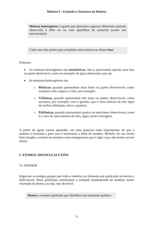 Módulo I – Unidade 1: Estrutura da Matéria



        Mistura heterogênea é aquela que apresenta aspectos diferentes quando
        observada a olho nu ou com aparelhos de aumento (como um
        microscópio).




        Cada uma das partes que compõem uma mistura se chama fase.



Portanto:

   • As misturas homogêneas são monofásicas, isto é, apresentam apenas uma fase
   ou parte observável, como no exemplo da água misturada com sal;

   •    As misturas heterogêneas são:

            o   Bifásicas, quando apresentam duas fases ou partes observáveis, como
                acontece com a água e o óleo, por exemplo;

            o   Trifásicas, quando apresentam três fases ou partes observáveis, como
                acontece, por exemplo, com o granito, que é uma mistura de três tipos
                de rochas: feldspato, mica e quartzo;

            o   Polifásicas, quando apresentam quatro ou mais fases observáveis, como
                é o caso de uma mistura de óleo, água, areia e serragem.



A partir de agora vamos aprender, em seus aspectos mais importantes, de que a
matéria é formada e para isso é necessária a idéia de modelo. Modelo, de um modo
bem simples, consiste na maneira como imaginamos que é algo a que não temos acesso
direto.



3. ÁTOMOS, MOLÉCULAS E ÍONS


3.1 ÁTOMOS


Julgavam os antigos gregos que toda a matéria era formada por partículas invisíveis e
indivisíveis. Estas partículas constituíam a unidade fundamental da matéria, sendo
chamada de átomo, ou seja, não divisível.


       Átomo é a menor partícula que identifica um elemento químico.




                                          17
 