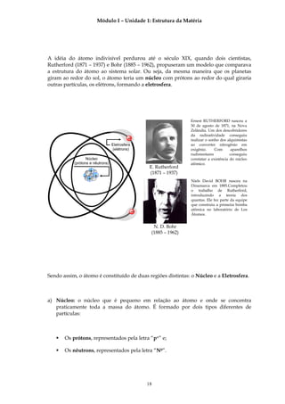 Módulo I – Unidade 1: Estrutura da Matéria




A idéia do átomo indivisível perdurou até o século XIX, quando dois cientistas,
Rutherford (1871 – 1937) e Bohr (1885 – 1962), propuseram um modelo que comparava
a estrutura do átomo ao sistema solar. Ou seja, da mesma maneira que os planetas
giram ao redor do sol, o átomo teria um núcleo com prótons ao redor do qual giraria
outras partículas, os elétrons, formando a eletrosfera.




                                                                     Ernest RUTHERFORD nasceu a
                                                                     30 de agosto de 1871, na Nova
                                                                     Zelândia. Um dos descobridores
                                                                     da radioatividade conseguiu
                                           −                         realizar o sonho dos alquimistas
                                  Eletrosfera                        ao converter nitrogênio em
                                  (elétrons)                         oxigênio.     Com      aparelhos
                                                                     rudimentares           conseguiu
                  Núcleo                                             constatar a existência do núcleo
           (prótons e nêutrons)                                      atômico.
                                                     E. Rutherford
                 +                                   (1871 – 1937)
                ++ +
                                                                     Niels David BOHR nasceu na
                                                                     Dinamarca em 1885.Completou
                                                                     o trabalho de Rutherford,
                                                                     introduzindo a teoria dos
                                                                     quantas. Ele fez parte da equipe
                                                                     que construiu a primeira bomba
                                                −                    atômica no laboratório de Los
                                                                     Átomos.


                                                      N. D. Bohr
                                                     (1885 – 1962)




Sendo assim, o átomo é constituído de duas regiões distintas: o Núcleo e a Eletrosfera.



a) Núcleo: o núcleo que é pequeno em relação ao átomo e onde se concentra
   praticamente toda a massa do átomo. É formado por dois tipos diferentes de
   partículas:



       Os prótons, representados pela letra “p+” e;

       Os nêutrons, representados pela letra “N0”.




                                                    18
 