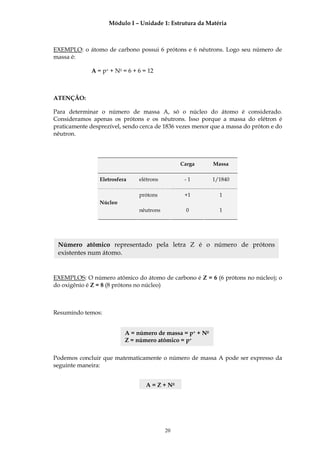 Módulo I – Unidade 1: Estrutura da Matéria



EXEMPLO: o átomo de carbono possui 6 prótons e 6 nêutrons. Logo seu número de
massa é:

             A = p+ + N0 = 6 + 6 = 12



ATENÇÃO:

Para determinar o número de massa A, só o núcleo do átomo é considerado.
Consideramos apenas os prótons e os nêutrons. Isso porque a massa do elétron é
praticamente desprezível, sendo cerca de 1836 vezes menor que a massa do próton e do
nêutron.




                                               Carga       Massa

                 Eletrosfera   elétrons         -1         1/1840

                               prótons          +1           1
                 Núcleo
                               nêutrons          0           1




 Número atômico representado pela letra Z é o número de prótons
 existentes num átomo.


EXEMPLOS: O número atômico do átomo de carbono é Z = 6 (6 prótons no núcleo); o
do oxigênio é Z = 8 (8 prótons no núcleo)



Resumindo temos:


                           A = número de massa = p+ + N0
                           Z = número atômico = p+

Podemos concluir que matematicamente o número de massa A pode ser expresso da
seguinte maneira:


                                  A = Z + N0




                                          20
 